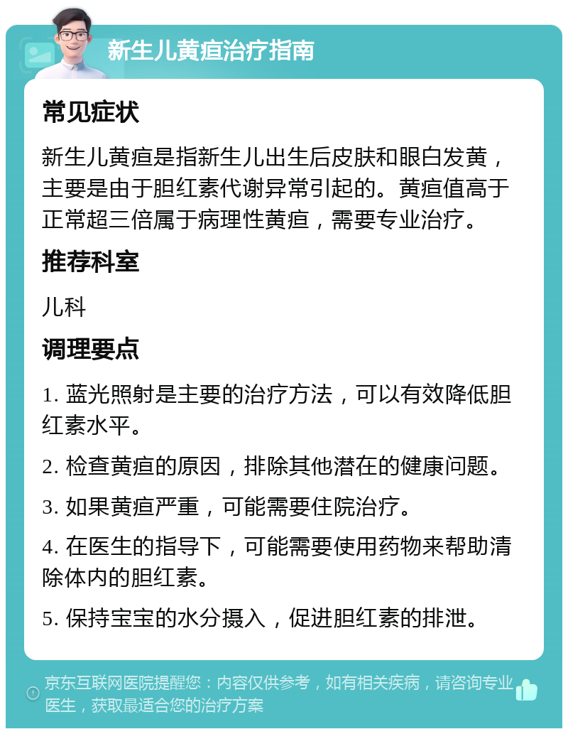 新生儿黄疸治疗指南 常见症状 新生儿黄疸是指新生儿出生后皮肤和眼白发黄，主要是由于胆红素代谢异常引起的。黄疸值高于正常超三倍属于病理性黄疸，需要专业治疗。 推荐科室 儿科 调理要点 1. 蓝光照射是主要的治疗方法，可以有效降低胆红素水平。 2. 检查黄疸的原因，排除其他潜在的健康问题。 3. 如果黄疸严重，可能需要住院治疗。 4. 在医生的指导下，可能需要使用药物来帮助清除体内的胆红素。 5. 保持宝宝的水分摄入，促进胆红素的排泄。