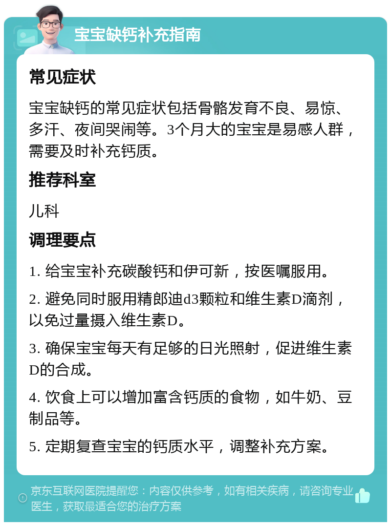 宝宝缺钙补充指南 常见症状 宝宝缺钙的常见症状包括骨骼发育不良、易惊、多汗、夜间哭闹等。3个月大的宝宝是易感人群，需要及时补充钙质。 推荐科室 儿科 调理要点 1. 给宝宝补充碳酸钙和伊可新，按医嘱服用。 2. 避免同时服用精郎迪d3颗粒和维生素D滴剂，以免过量摄入维生素D。 3. 确保宝宝每天有足够的日光照射，促进维生素D的合成。 4. 饮食上可以增加富含钙质的食物，如牛奶、豆制品等。 5. 定期复查宝宝的钙质水平，调整补充方案。