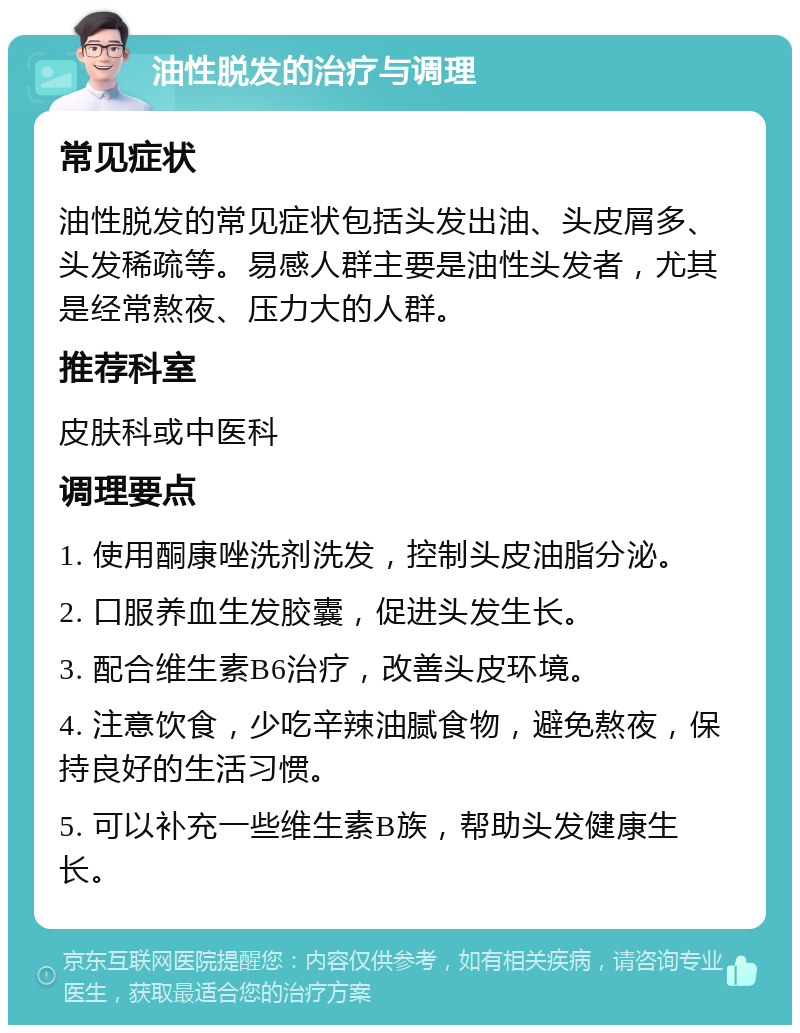 油性脱发的治疗与调理 常见症状 油性脱发的常见症状包括头发出油、头皮屑多、头发稀疏等。易感人群主要是油性头发者，尤其是经常熬夜、压力大的人群。 推荐科室 皮肤科或中医科 调理要点 1. 使用酮康唑洗剂洗发，控制头皮油脂分泌。 2. 口服养血生发胶囊，促进头发生长。 3. 配合维生素B6治疗，改善头皮环境。 4. 注意饮食，少吃辛辣油腻食物，避免熬夜，保持良好的生活习惯。 5. 可以补充一些维生素B族，帮助头发健康生长。