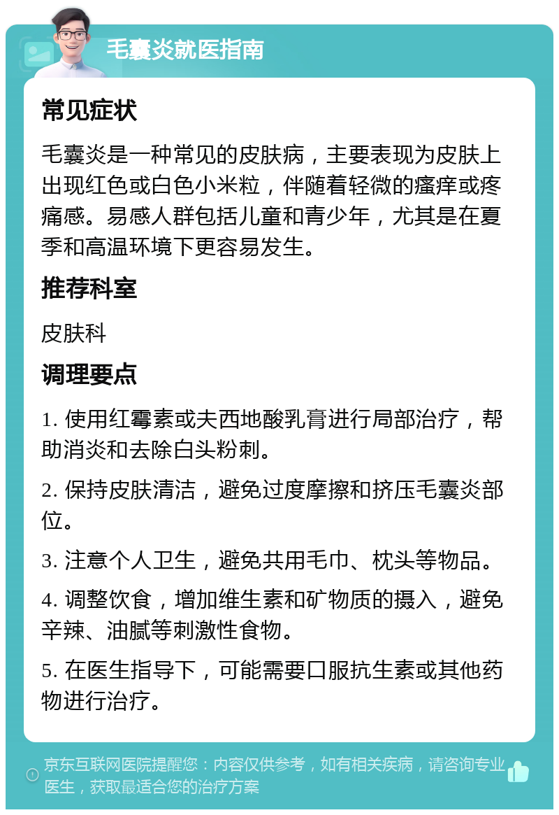 毛囊炎就医指南 常见症状 毛囊炎是一种常见的皮肤病，主要表现为皮肤上出现红色或白色小米粒，伴随着轻微的瘙痒或疼痛感。易感人群包括儿童和青少年，尤其是在夏季和高温环境下更容易发生。 推荐科室 皮肤科 调理要点 1. 使用红霉素或夫西地酸乳膏进行局部治疗，帮助消炎和去除白头粉刺。 2. 保持皮肤清洁，避免过度摩擦和挤压毛囊炎部位。 3. 注意个人卫生，避免共用毛巾、枕头等物品。 4. 调整饮食，增加维生素和矿物质的摄入，避免辛辣、油腻等刺激性食物。 5. 在医生指导下，可能需要口服抗生素或其他药物进行治疗。