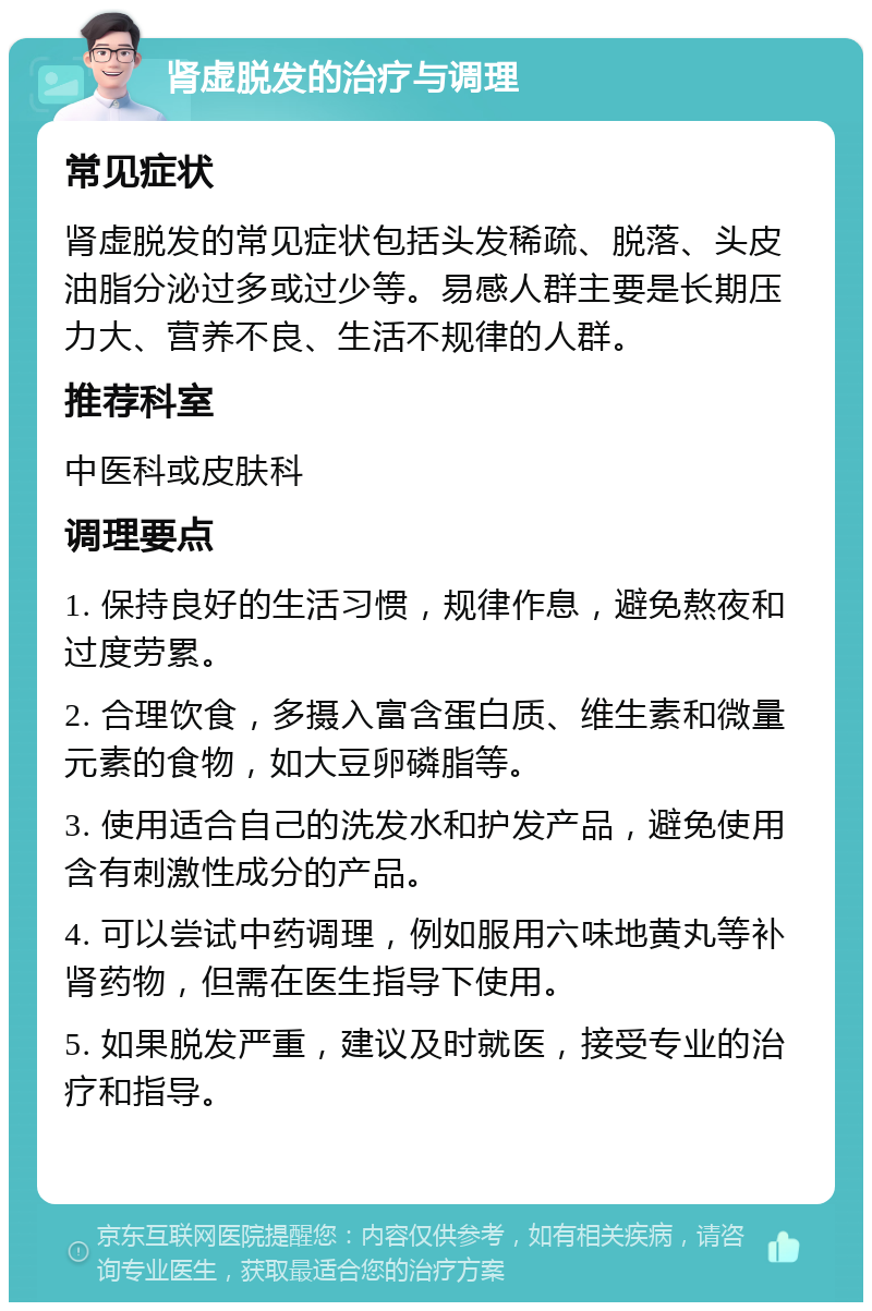 肾虚脱发的治疗与调理 常见症状 肾虚脱发的常见症状包括头发稀疏、脱落、头皮油脂分泌过多或过少等。易感人群主要是长期压力大、营养不良、生活不规律的人群。 推荐科室 中医科或皮肤科 调理要点 1. 保持良好的生活习惯，规律作息，避免熬夜和过度劳累。 2. 合理饮食，多摄入富含蛋白质、维生素和微量元素的食物，如大豆卵磷脂等。 3. 使用适合自己的洗发水和护发产品，避免使用含有刺激性成分的产品。 4. 可以尝试中药调理，例如服用六味地黄丸等补肾药物，但需在医生指导下使用。 5. 如果脱发严重，建议及时就医，接受专业的治疗和指导。