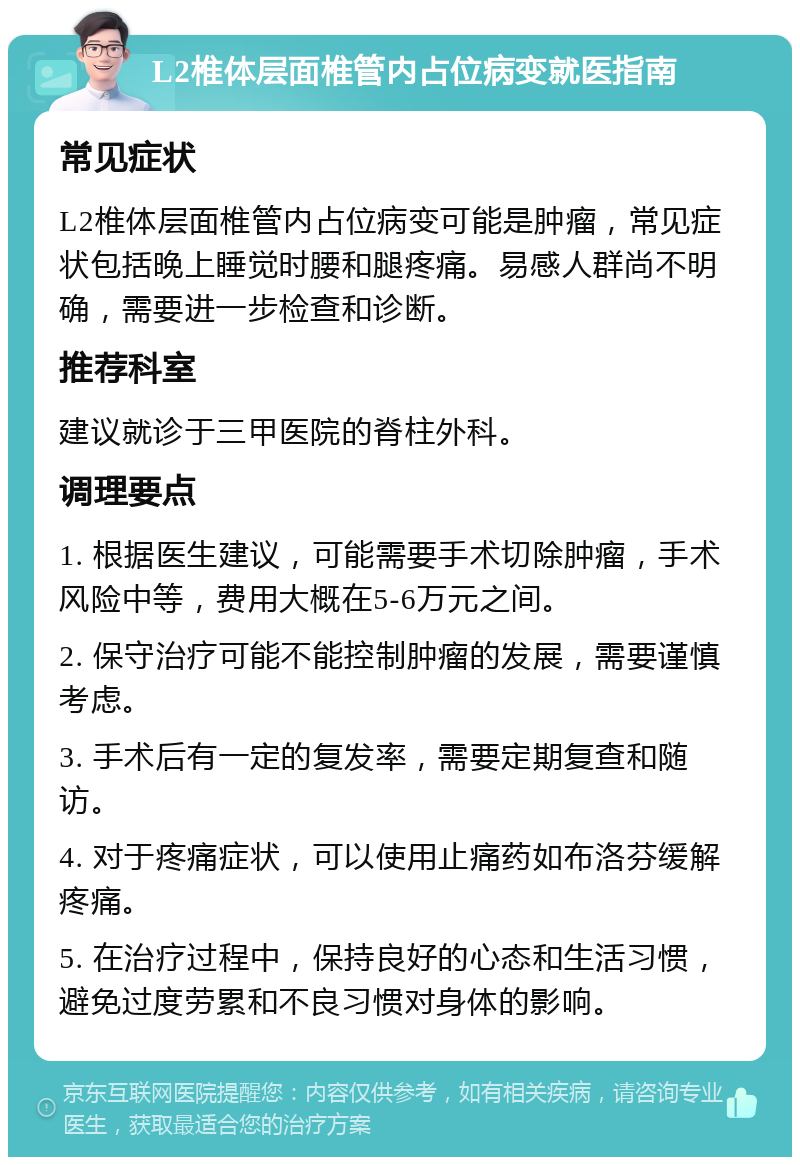 L2椎体层面椎管内占位病变就医指南 常见症状 L2椎体层面椎管内占位病变可能是肿瘤，常见症状包括晚上睡觉时腰和腿疼痛。易感人群尚不明确，需要进一步检查和诊断。 推荐科室 建议就诊于三甲医院的脊柱外科。 调理要点 1. 根据医生建议，可能需要手术切除肿瘤，手术风险中等，费用大概在5-6万元之间。 2. 保守治疗可能不能控制肿瘤的发展，需要谨慎考虑。 3. 手术后有一定的复发率，需要定期复查和随访。 4. 对于疼痛症状，可以使用止痛药如布洛芬缓解疼痛。 5. 在治疗过程中，保持良好的心态和生活习惯，避免过度劳累和不良习惯对身体的影响。