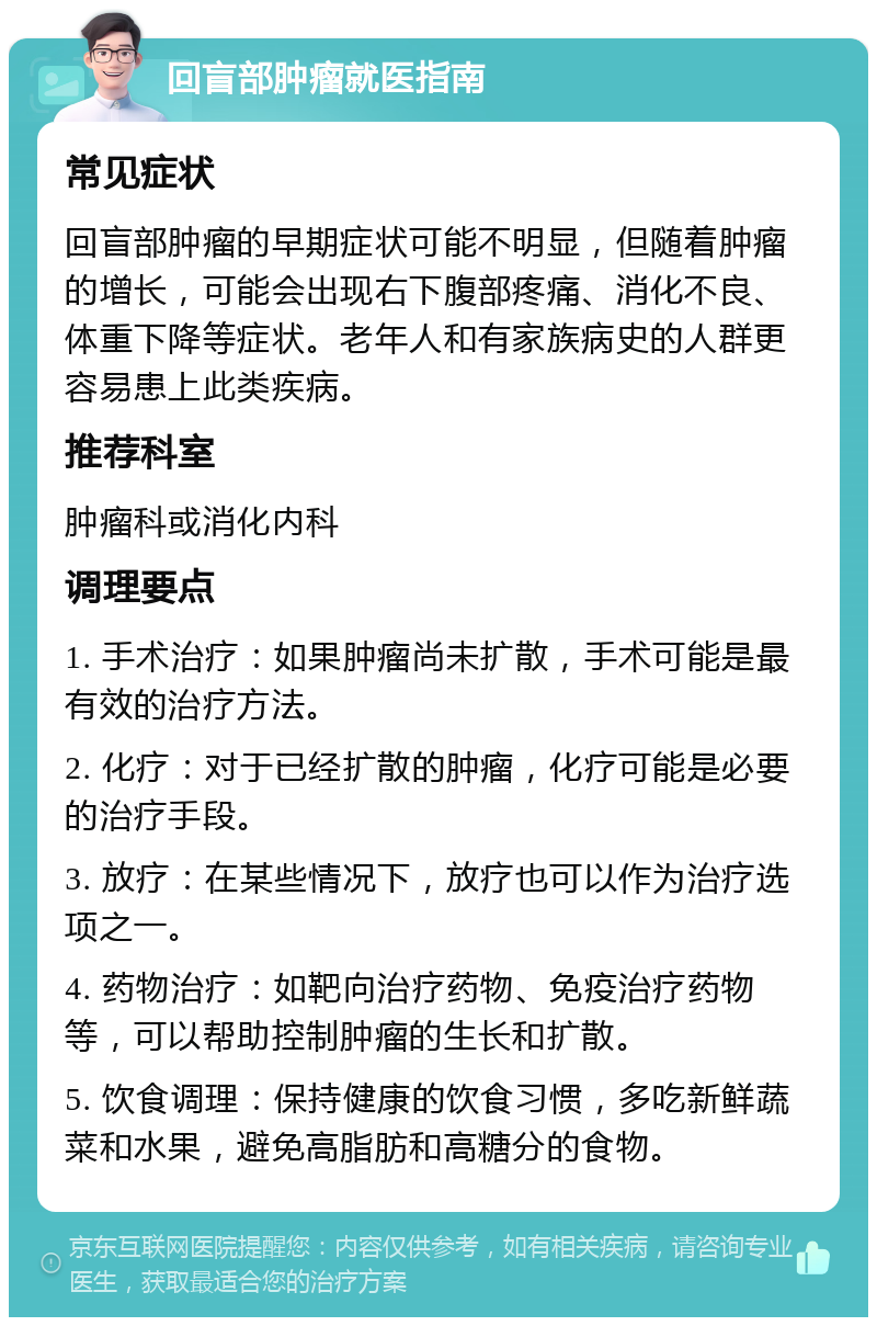 回盲部肿瘤就医指南 常见症状 回盲部肿瘤的早期症状可能不明显，但随着肿瘤的增长，可能会出现右下腹部疼痛、消化不良、体重下降等症状。老年人和有家族病史的人群更容易患上此类疾病。 推荐科室 肿瘤科或消化内科 调理要点 1. 手术治疗：如果肿瘤尚未扩散，手术可能是最有效的治疗方法。 2. 化疗：对于已经扩散的肿瘤，化疗可能是必要的治疗手段。 3. 放疗：在某些情况下，放疗也可以作为治疗选项之一。 4. 药物治疗：如靶向治疗药物、免疫治疗药物等，可以帮助控制肿瘤的生长和扩散。 5. 饮食调理：保持健康的饮食习惯，多吃新鲜蔬菜和水果，避免高脂肪和高糖分的食物。