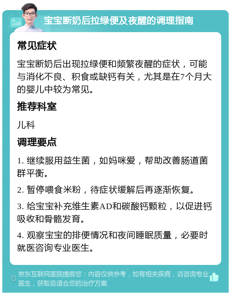 宝宝断奶后拉绿便及夜醒的调理指南 常见症状 宝宝断奶后出现拉绿便和频繁夜醒的症状，可能与消化不良、积食或缺钙有关，尤其是在7个月大的婴儿中较为常见。 推荐科室 儿科 调理要点 1. 继续服用益生菌，如妈咪爱，帮助改善肠道菌群平衡。 2. 暂停喂食米粉，待症状缓解后再逐渐恢复。 3. 给宝宝补充维生素AD和碳酸钙颗粒，以促进钙吸收和骨骼发育。 4. 观察宝宝的排便情况和夜间睡眠质量，必要时就医咨询专业医生。