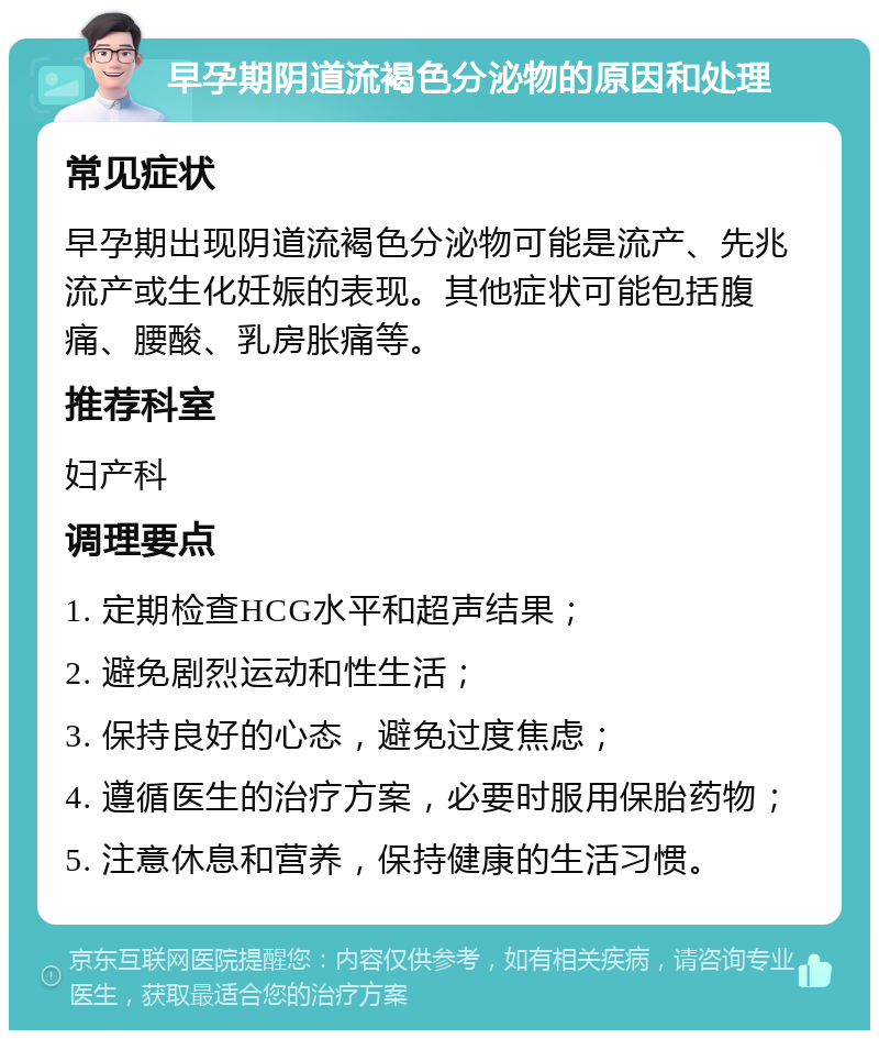 早孕期阴道流褐色分泌物的原因和处理 常见症状 早孕期出现阴道流褐色分泌物可能是流产、先兆流产或生化妊娠的表现。其他症状可能包括腹痛、腰酸、乳房胀痛等。 推荐科室 妇产科 调理要点 1. 定期检查HCG水平和超声结果； 2. 避免剧烈运动和性生活； 3. 保持良好的心态，避免过度焦虑； 4. 遵循医生的治疗方案，必要时服用保胎药物； 5. 注意休息和营养，保持健康的生活习惯。