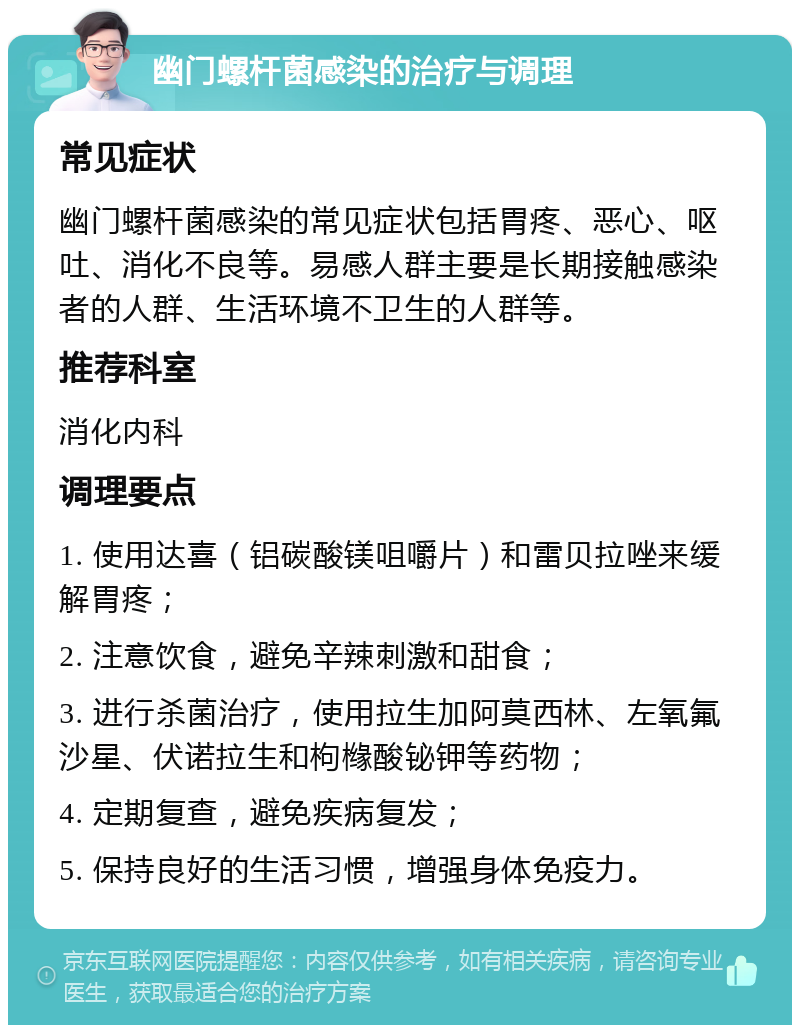 幽门螺杆菌感染的治疗与调理 常见症状 幽门螺杆菌感染的常见症状包括胃疼、恶心、呕吐、消化不良等。易感人群主要是长期接触感染者的人群、生活环境不卫生的人群等。 推荐科室 消化内科 调理要点 1. 使用达喜（铝碳酸镁咀嚼片）和雷贝拉唑来缓解胃疼； 2. 注意饮食，避免辛辣刺激和甜食； 3. 进行杀菌治疗，使用拉生加阿莫西林、左氧氟沙星、伏诺拉生和枸橼酸铋钾等药物； 4. 定期复查，避免疾病复发； 5. 保持良好的生活习惯，增强身体免疫力。