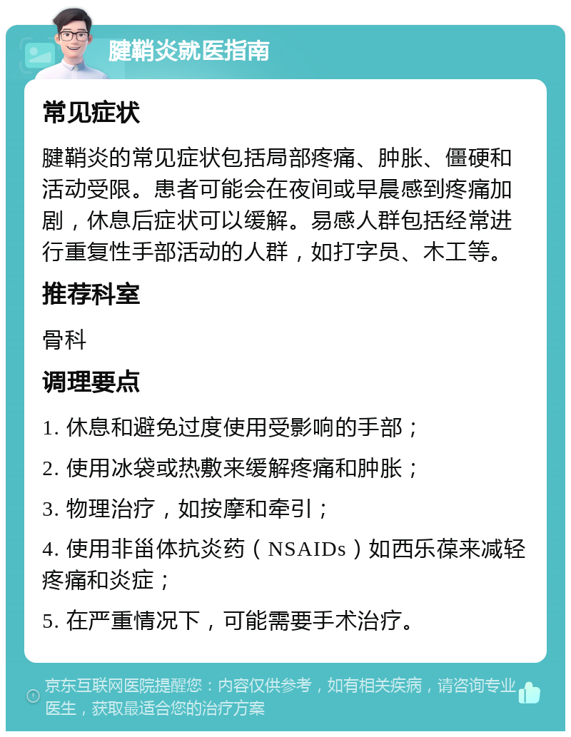 腱鞘炎就医指南 常见症状 腱鞘炎的常见症状包括局部疼痛、肿胀、僵硬和活动受限。患者可能会在夜间或早晨感到疼痛加剧，休息后症状可以缓解。易感人群包括经常进行重复性手部活动的人群，如打字员、木工等。 推荐科室 骨科 调理要点 1. 休息和避免过度使用受影响的手部； 2. 使用冰袋或热敷来缓解疼痛和肿胀； 3. 物理治疗，如按摩和牵引； 4. 使用非甾体抗炎药（NSAIDs）如西乐葆来减轻疼痛和炎症； 5. 在严重情况下，可能需要手术治疗。