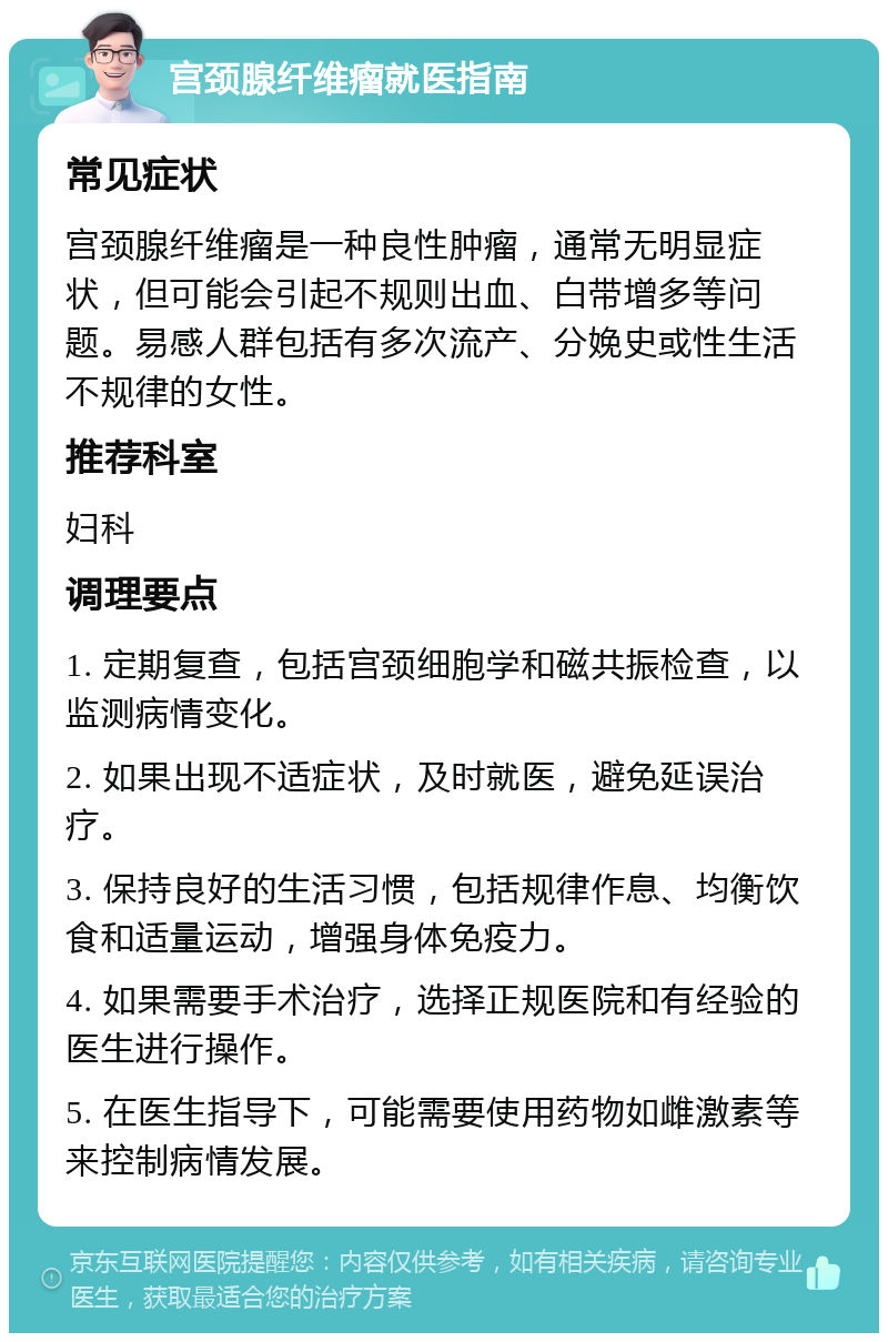 宫颈腺纤维瘤就医指南 常见症状 宫颈腺纤维瘤是一种良性肿瘤，通常无明显症状，但可能会引起不规则出血、白带增多等问题。易感人群包括有多次流产、分娩史或性生活不规律的女性。 推荐科室 妇科 调理要点 1. 定期复查，包括宫颈细胞学和磁共振检查，以监测病情变化。 2. 如果出现不适症状，及时就医，避免延误治疗。 3. 保持良好的生活习惯，包括规律作息、均衡饮食和适量运动，增强身体免疫力。 4. 如果需要手术治疗，选择正规医院和有经验的医生进行操作。 5. 在医生指导下，可能需要使用药物如雌激素等来控制病情发展。