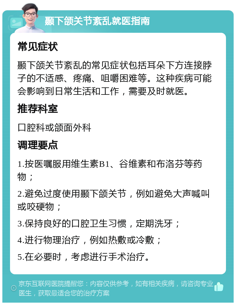 颞下颌关节紊乱就医指南 常见症状 颞下颌关节紊乱的常见症状包括耳朵下方连接脖子的不适感、疼痛、咀嚼困难等。这种疾病可能会影响到日常生活和工作，需要及时就医。 推荐科室 口腔科或颌面外科 调理要点 1.按医嘱服用维生素B1、谷维素和布洛芬等药物； 2.避免过度使用颞下颌关节，例如避免大声喊叫或咬硬物； 3.保持良好的口腔卫生习惯，定期洗牙； 4.进行物理治疗，例如热敷或冷敷； 5.在必要时，考虑进行手术治疗。