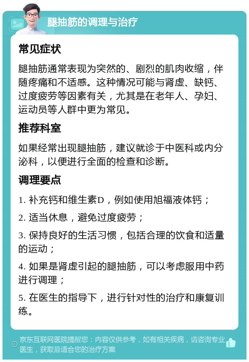 腿抽筋的调理与治疗 常见症状 腿抽筋通常表现为突然的、剧烈的肌肉收缩，伴随疼痛和不适感。这种情况可能与肾虚、缺钙、过度疲劳等因素有关，尤其是在老年人、孕妇、运动员等人群中更为常见。 推荐科室 如果经常出现腿抽筋，建议就诊于中医科或内分泌科，以便进行全面的检查和诊断。 调理要点 1. 补充钙和维生素D，例如使用旭福液体钙； 2. 适当休息，避免过度疲劳； 3. 保持良好的生活习惯，包括合理的饮食和适量的运动； 4. 如果是肾虚引起的腿抽筋，可以考虑服用中药进行调理； 5. 在医生的指导下，进行针对性的治疗和康复训练。