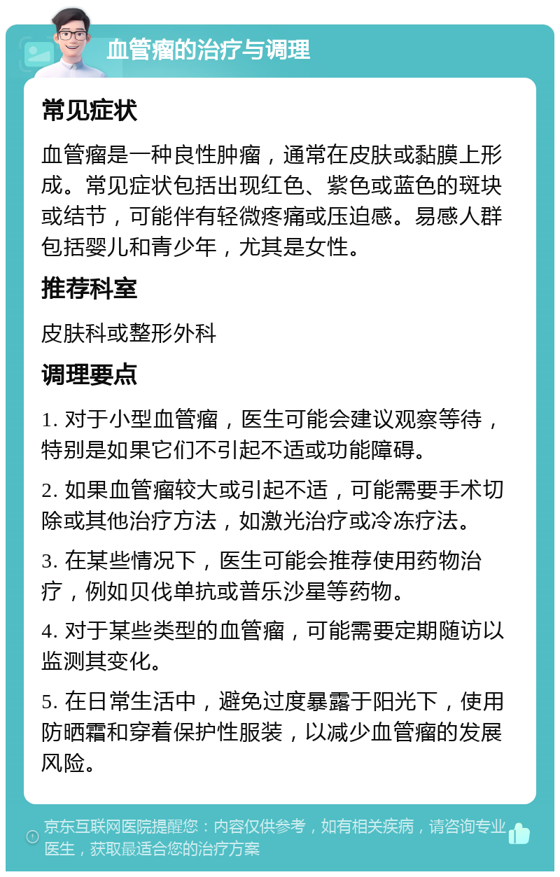 血管瘤的治疗与调理 常见症状 血管瘤是一种良性肿瘤，通常在皮肤或黏膜上形成。常见症状包括出现红色、紫色或蓝色的斑块或结节，可能伴有轻微疼痛或压迫感。易感人群包括婴儿和青少年，尤其是女性。 推荐科室 皮肤科或整形外科 调理要点 1. 对于小型血管瘤，医生可能会建议观察等待，特别是如果它们不引起不适或功能障碍。 2. 如果血管瘤较大或引起不适，可能需要手术切除或其他治疗方法，如激光治疗或冷冻疗法。 3. 在某些情况下，医生可能会推荐使用药物治疗，例如贝伐单抗或普乐沙星等药物。 4. 对于某些类型的血管瘤，可能需要定期随访以监测其变化。 5. 在日常生活中，避免过度暴露于阳光下，使用防晒霜和穿着保护性服装，以减少血管瘤的发展风险。