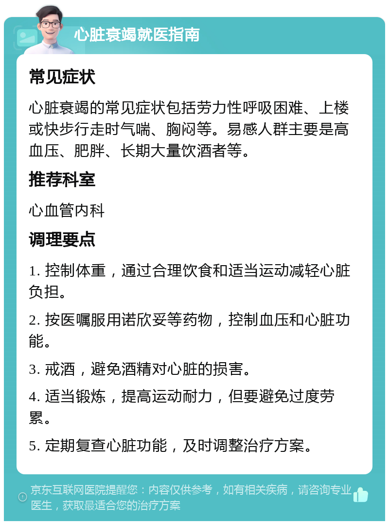 心脏衰竭就医指南 常见症状 心脏衰竭的常见症状包括劳力性呼吸困难、上楼或快步行走时气喘、胸闷等。易感人群主要是高血压、肥胖、长期大量饮酒者等。 推荐科室 心血管内科 调理要点 1. 控制体重，通过合理饮食和适当运动减轻心脏负担。 2. 按医嘱服用诺欣妥等药物，控制血压和心脏功能。 3. 戒酒，避免酒精对心脏的损害。 4. 适当锻炼，提高运动耐力，但要避免过度劳累。 5. 定期复查心脏功能，及时调整治疗方案。