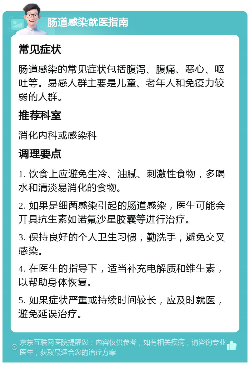 肠道感染就医指南 常见症状 肠道感染的常见症状包括腹泻、腹痛、恶心、呕吐等。易感人群主要是儿童、老年人和免疫力较弱的人群。 推荐科室 消化内科或感染科 调理要点 1. 饮食上应避免生冷、油腻、刺激性食物，多喝水和清淡易消化的食物。 2. 如果是细菌感染引起的肠道感染，医生可能会开具抗生素如诺氟沙星胶囊等进行治疗。 3. 保持良好的个人卫生习惯，勤洗手，避免交叉感染。 4. 在医生的指导下，适当补充电解质和维生素，以帮助身体恢复。 5. 如果症状严重或持续时间较长，应及时就医，避免延误治疗。