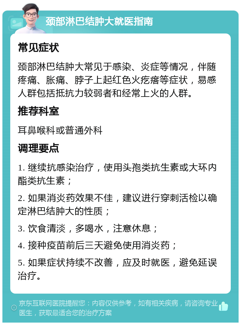 颈部淋巴结肿大就医指南 常见症状 颈部淋巴结肿大常见于感染、炎症等情况，伴随疼痛、胀痛、脖子上起红色火疙瘩等症状，易感人群包括抵抗力较弱者和经常上火的人群。 推荐科室 耳鼻喉科或普通外科 调理要点 1. 继续抗感染治疗，使用头孢类抗生素或大环内酯类抗生素； 2. 如果消炎药效果不佳，建议进行穿刺活检以确定淋巴结肿大的性质； 3. 饮食清淡，多喝水，注意休息； 4. 接种疫苗前后三天避免使用消炎药； 5. 如果症状持续不改善，应及时就医，避免延误治疗。