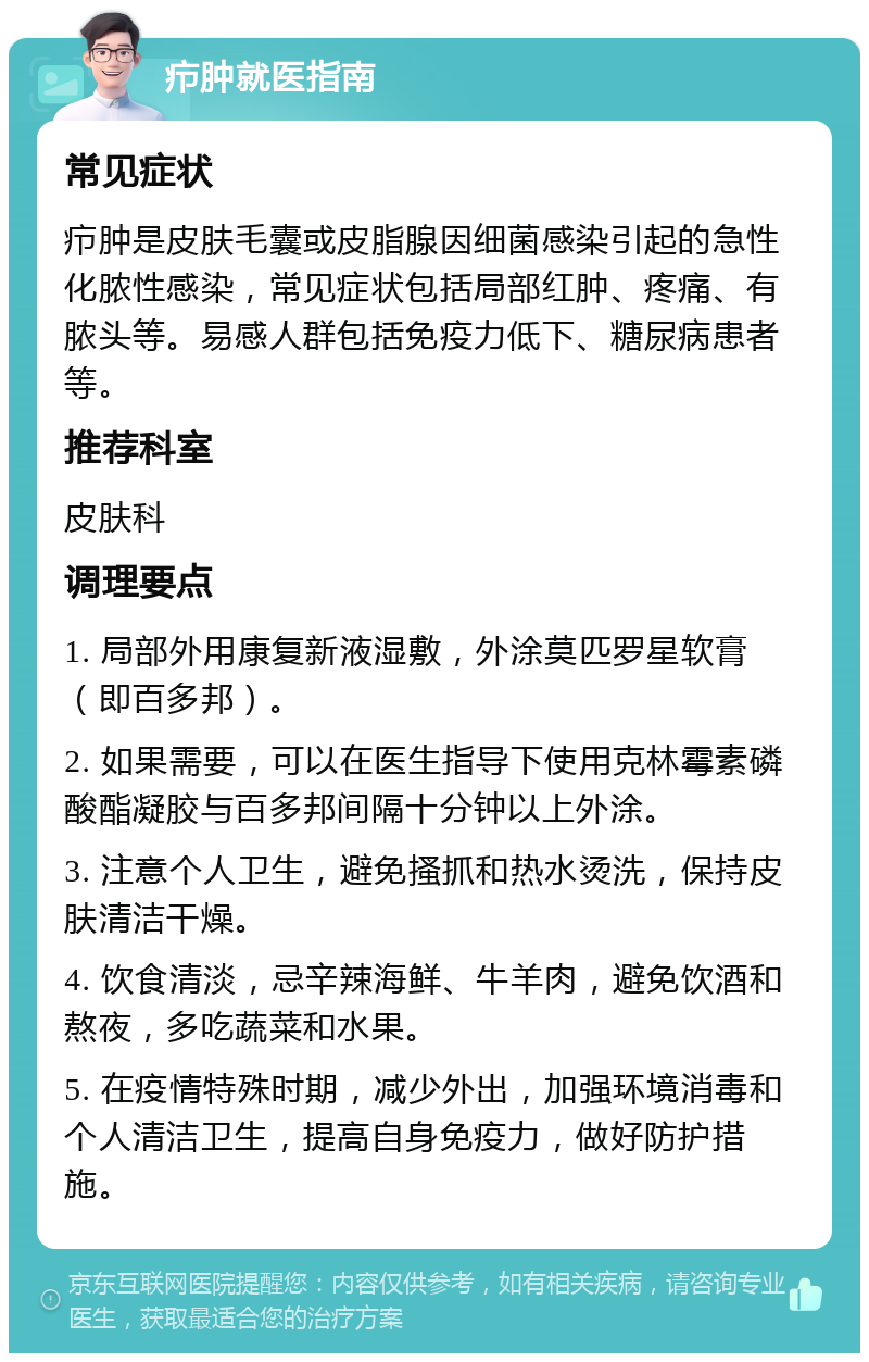 疖肿就医指南 常见症状 疖肿是皮肤毛囊或皮脂腺因细菌感染引起的急性化脓性感染，常见症状包括局部红肿、疼痛、有脓头等。易感人群包括免疫力低下、糖尿病患者等。 推荐科室 皮肤科 调理要点 1. 局部外用康复新液湿敷，外涂莫匹罗星软膏（即百多邦）。 2. 如果需要，可以在医生指导下使用克林霉素磷酸酯凝胶与百多邦间隔十分钟以上外涂。 3. 注意个人卫生，避免搔抓和热水烫洗，保持皮肤清洁干燥。 4. 饮食清淡，忌辛辣海鲜、牛羊肉，避免饮酒和熬夜，多吃蔬菜和水果。 5. 在疫情特殊时期，减少外出，加强环境消毒和个人清洁卫生，提高自身免疫力，做好防护措施。