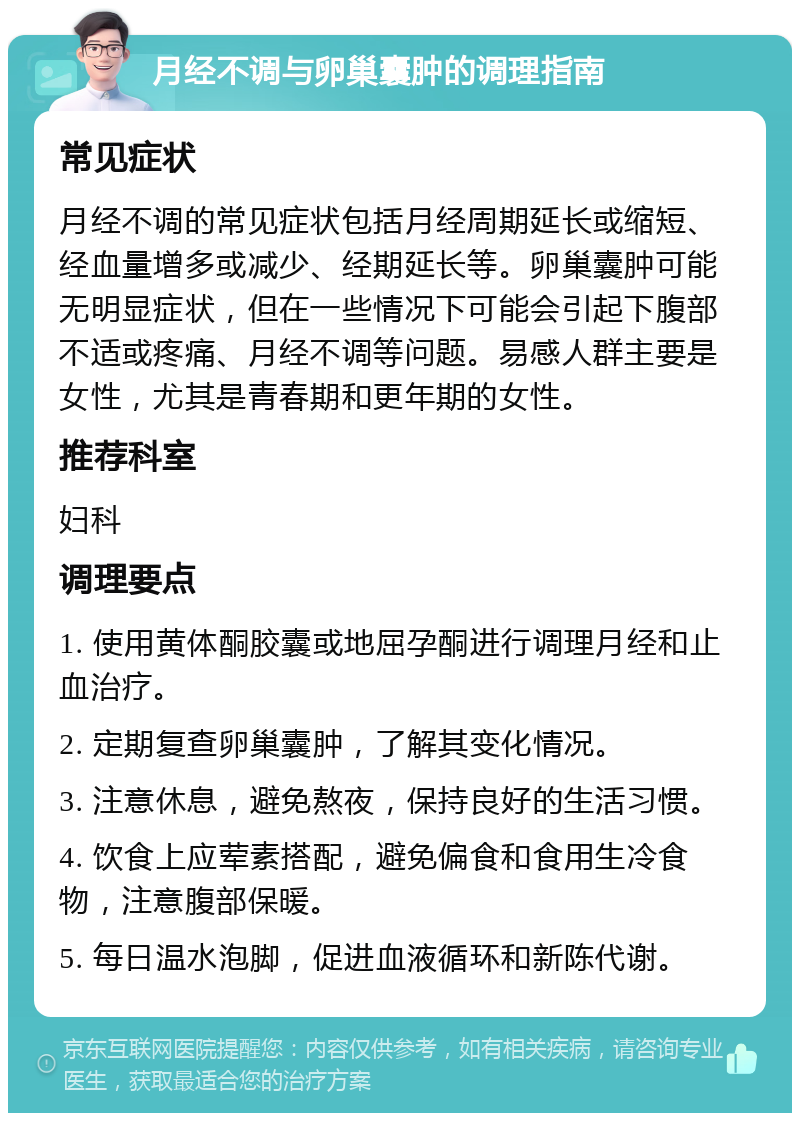 月经不调与卵巢囊肿的调理指南 常见症状 月经不调的常见症状包括月经周期延长或缩短、经血量增多或减少、经期延长等。卵巢囊肿可能无明显症状，但在一些情况下可能会引起下腹部不适或疼痛、月经不调等问题。易感人群主要是女性，尤其是青春期和更年期的女性。 推荐科室 妇科 调理要点 1. 使用黄体酮胶囊或地屈孕酮进行调理月经和止血治疗。 2. 定期复查卵巢囊肿，了解其变化情况。 3. 注意休息，避免熬夜，保持良好的生活习惯。 4. 饮食上应荤素搭配，避免偏食和食用生冷食物，注意腹部保暖。 5. 每日温水泡脚，促进血液循环和新陈代谢。