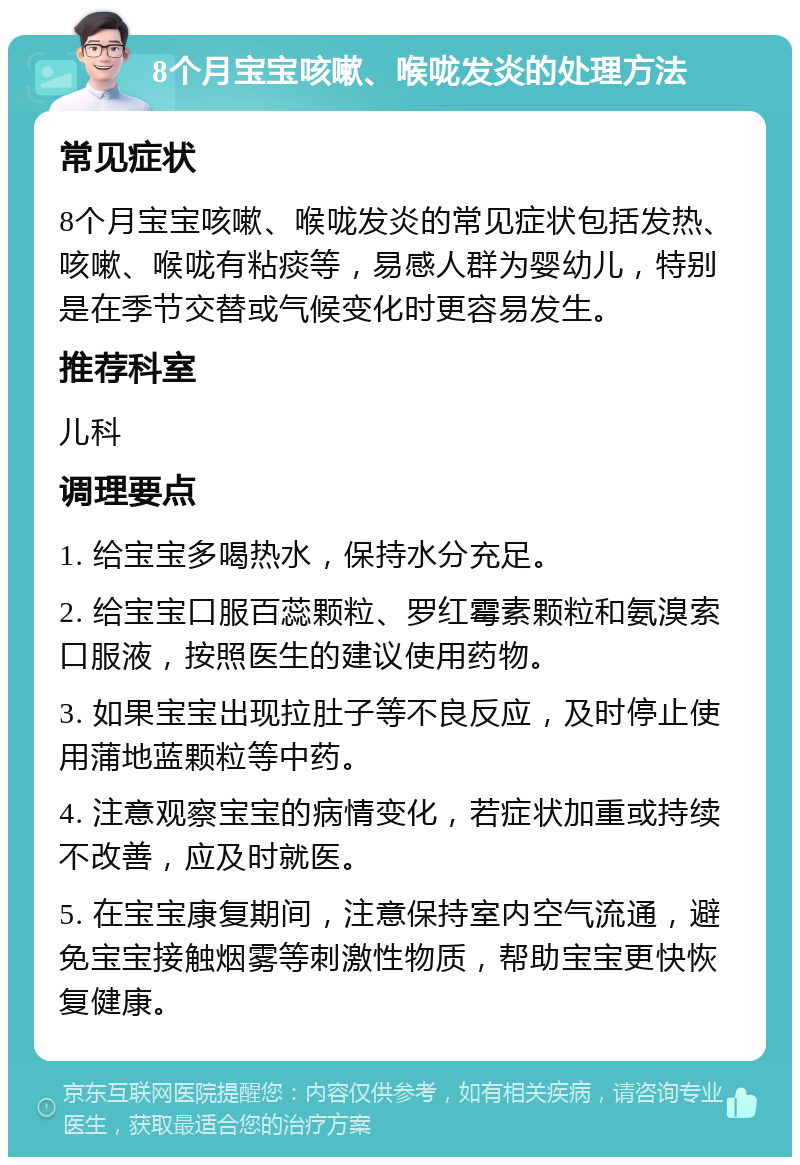 8个月宝宝咳嗽、喉咙发炎的处理方法 常见症状 8个月宝宝咳嗽、喉咙发炎的常见症状包括发热、咳嗽、喉咙有粘痰等，易感人群为婴幼儿，特别是在季节交替或气候变化时更容易发生。 推荐科室 儿科 调理要点 1. 给宝宝多喝热水，保持水分充足。 2. 给宝宝口服百蕊颗粒、罗红霉素颗粒和氨溴索口服液，按照医生的建议使用药物。 3. 如果宝宝出现拉肚子等不良反应，及时停止使用蒲地蓝颗粒等中药。 4. 注意观察宝宝的病情变化，若症状加重或持续不改善，应及时就医。 5. 在宝宝康复期间，注意保持室内空气流通，避免宝宝接触烟雾等刺激性物质，帮助宝宝更快恢复健康。