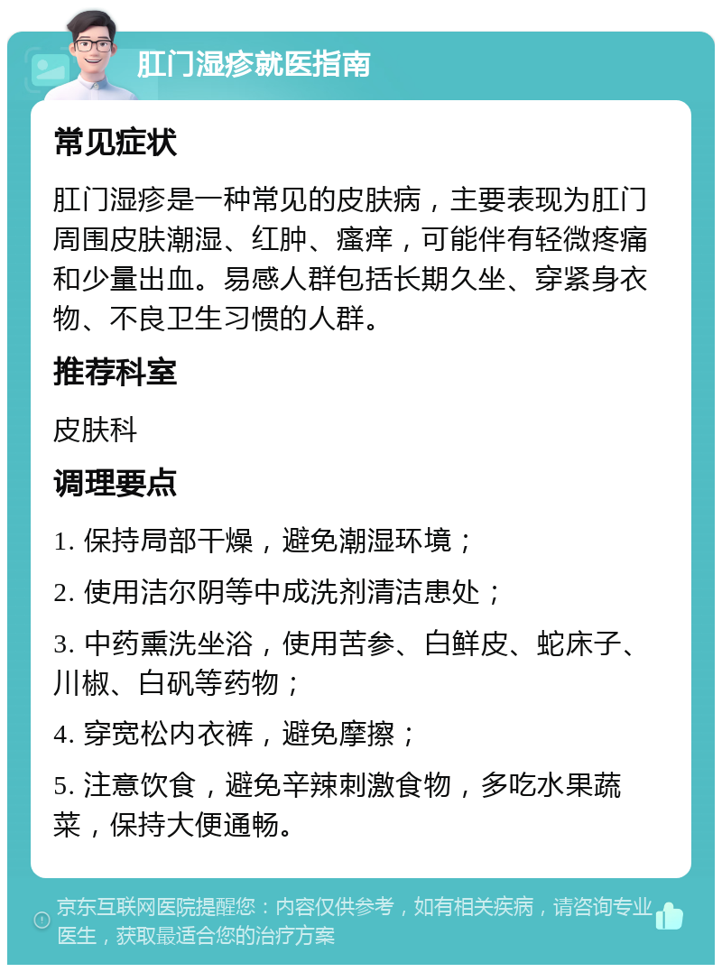 肛门湿疹就医指南 常见症状 肛门湿疹是一种常见的皮肤病，主要表现为肛门周围皮肤潮湿、红肿、瘙痒，可能伴有轻微疼痛和少量出血。易感人群包括长期久坐、穿紧身衣物、不良卫生习惯的人群。 推荐科室 皮肤科 调理要点 1. 保持局部干燥，避免潮湿环境； 2. 使用洁尔阴等中成洗剂清洁患处； 3. 中药熏洗坐浴，使用苦参、白鲜皮、蛇床子、川椒、白矾等药物； 4. 穿宽松内衣裤，避免摩擦； 5. 注意饮食，避免辛辣刺激食物，多吃水果蔬菜，保持大便通畅。