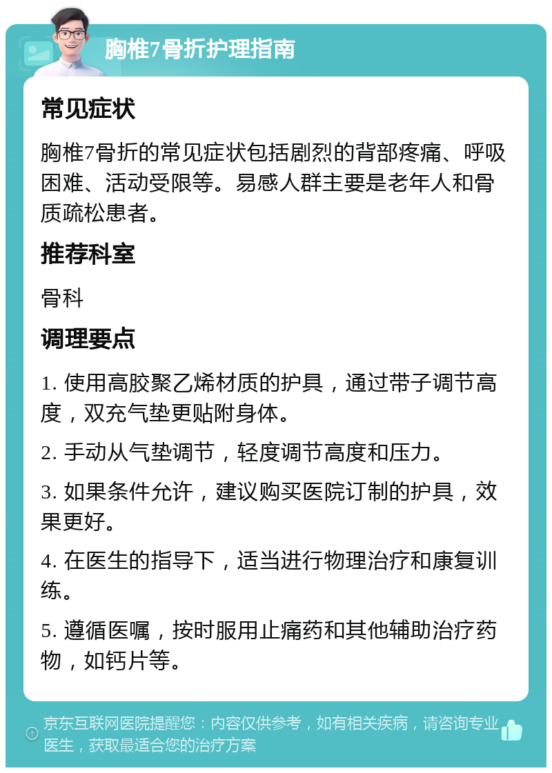 胸椎7骨折护理指南 常见症状 胸椎7骨折的常见症状包括剧烈的背部疼痛、呼吸困难、活动受限等。易感人群主要是老年人和骨质疏松患者。 推荐科室 骨科 调理要点 1. 使用高胶聚乙烯材质的护具，通过带子调节高度，双充气垫更贴附身体。 2. 手动从气垫调节，轻度调节高度和压力。 3. 如果条件允许，建议购买医院订制的护具，效果更好。 4. 在医生的指导下，适当进行物理治疗和康复训练。 5. 遵循医嘱，按时服用止痛药和其他辅助治疗药物，如钙片等。