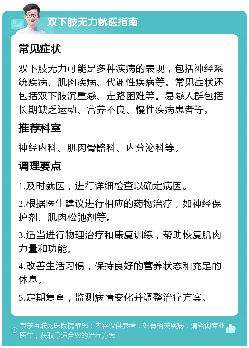 双下肢无力就医指南 常见症状 双下肢无力可能是多种疾病的表现，包括神经系统疾病、肌肉疾病、代谢性疾病等。常见症状还包括双下肢沉重感、走路困难等。易感人群包括长期缺乏运动、营养不良、慢性疾病患者等。 推荐科室 神经内科、肌肉骨骼科、内分泌科等。 调理要点 1.及时就医，进行详细检查以确定病因。 2.根据医生建议进行相应的药物治疗，如神经保护剂、肌肉松弛剂等。 3.适当进行物理治疗和康复训练，帮助恢复肌肉力量和功能。 4.改善生活习惯，保持良好的营养状态和充足的休息。 5.定期复查，监测病情变化并调整治疗方案。