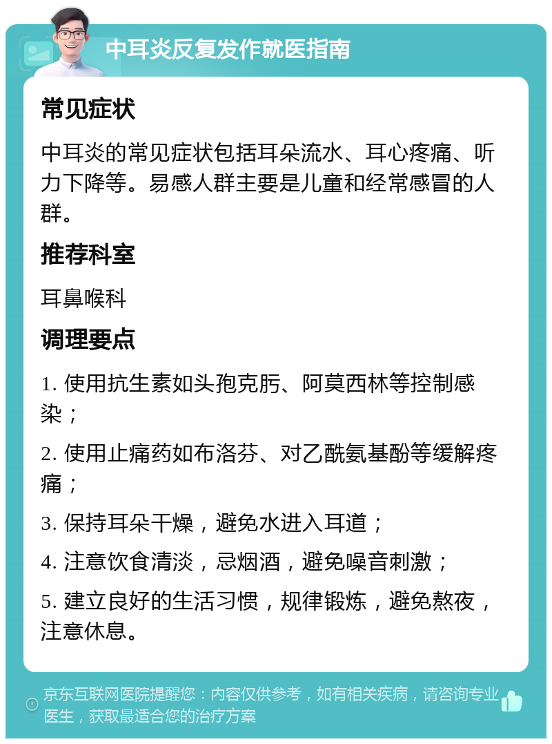 中耳炎反复发作就医指南 常见症状 中耳炎的常见症状包括耳朵流水、耳心疼痛、听力下降等。易感人群主要是儿童和经常感冒的人群。 推荐科室 耳鼻喉科 调理要点 1. 使用抗生素如头孢克肟、阿莫西林等控制感染； 2. 使用止痛药如布洛芬、对乙酰氨基酚等缓解疼痛； 3. 保持耳朵干燥，避免水进入耳道； 4. 注意饮食清淡，忌烟酒，避免噪音刺激； 5. 建立良好的生活习惯，规律锻炼，避免熬夜，注意休息。