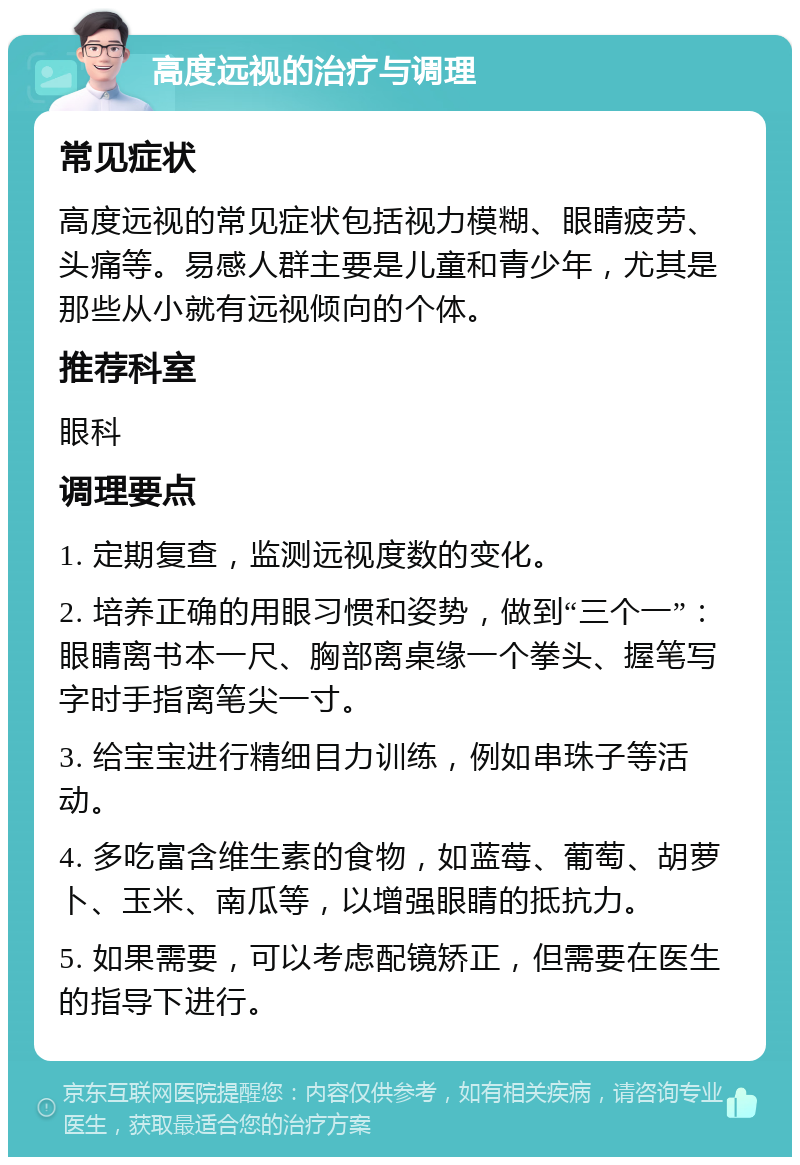 高度远视的治疗与调理 常见症状 高度远视的常见症状包括视力模糊、眼睛疲劳、头痛等。易感人群主要是儿童和青少年，尤其是那些从小就有远视倾向的个体。 推荐科室 眼科 调理要点 1. 定期复查，监测远视度数的变化。 2. 培养正确的用眼习惯和姿势，做到“三个一”：眼睛离书本一尺、胸部离桌缘一个拳头、握笔写字时手指离笔尖一寸。 3. 给宝宝进行精细目力训练，例如串珠子等活动。 4. 多吃富含维生素的食物，如蓝莓、葡萄、胡萝卜、玉米、南瓜等，以增强眼睛的抵抗力。 5. 如果需要，可以考虑配镜矫正，但需要在医生的指导下进行。