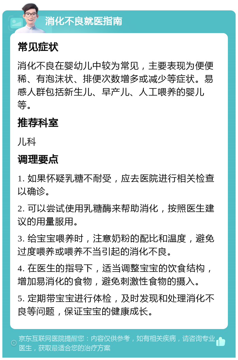 消化不良就医指南 常见症状 消化不良在婴幼儿中较为常见，主要表现为便便稀、有泡沫状、排便次数增多或减少等症状。易感人群包括新生儿、早产儿、人工喂养的婴儿等。 推荐科室 儿科 调理要点 1. 如果怀疑乳糖不耐受，应去医院进行相关检查以确诊。 2. 可以尝试使用乳糖酶来帮助消化，按照医生建议的用量服用。 3. 给宝宝喂养时，注意奶粉的配比和温度，避免过度喂养或喂养不当引起的消化不良。 4. 在医生的指导下，适当调整宝宝的饮食结构，增加易消化的食物，避免刺激性食物的摄入。 5. 定期带宝宝进行体检，及时发现和处理消化不良等问题，保证宝宝的健康成长。