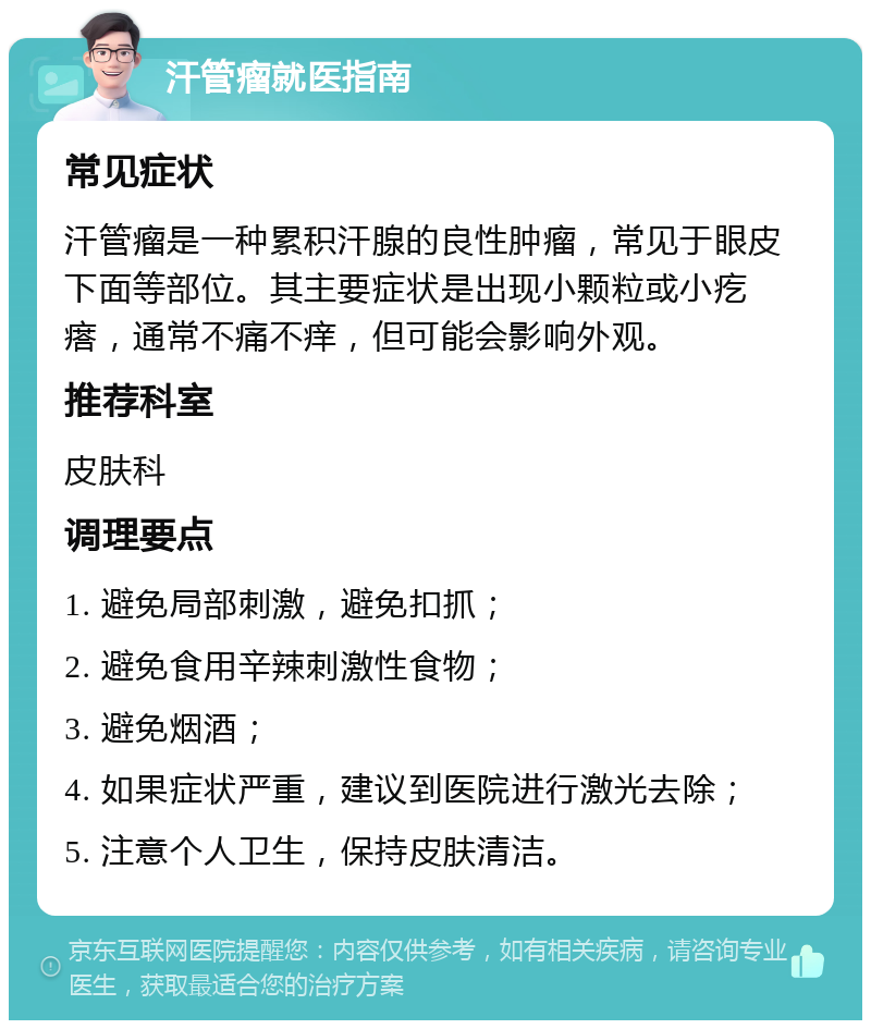 汗管瘤就医指南 常见症状 汗管瘤是一种累积汗腺的良性肿瘤，常见于眼皮下面等部位。其主要症状是出现小颗粒或小疙瘩，通常不痛不痒，但可能会影响外观。 推荐科室 皮肤科 调理要点 1. 避免局部刺激，避免扣抓； 2. 避免食用辛辣刺激性食物； 3. 避免烟酒； 4. 如果症状严重，建议到医院进行激光去除； 5. 注意个人卫生，保持皮肤清洁。