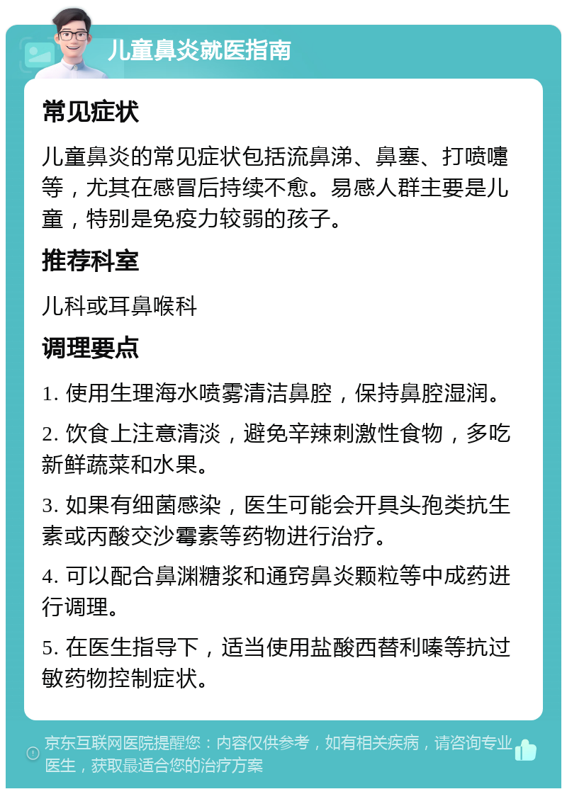 儿童鼻炎就医指南 常见症状 儿童鼻炎的常见症状包括流鼻涕、鼻塞、打喷嚏等，尤其在感冒后持续不愈。易感人群主要是儿童，特别是免疫力较弱的孩子。 推荐科室 儿科或耳鼻喉科 调理要点 1. 使用生理海水喷雾清洁鼻腔，保持鼻腔湿润。 2. 饮食上注意清淡，避免辛辣刺激性食物，多吃新鲜蔬菜和水果。 3. 如果有细菌感染，医生可能会开具头孢类抗生素或丙酸交沙霉素等药物进行治疗。 4. 可以配合鼻渊糖浆和通窍鼻炎颗粒等中成药进行调理。 5. 在医生指导下，适当使用盐酸西替利嗪等抗过敏药物控制症状。