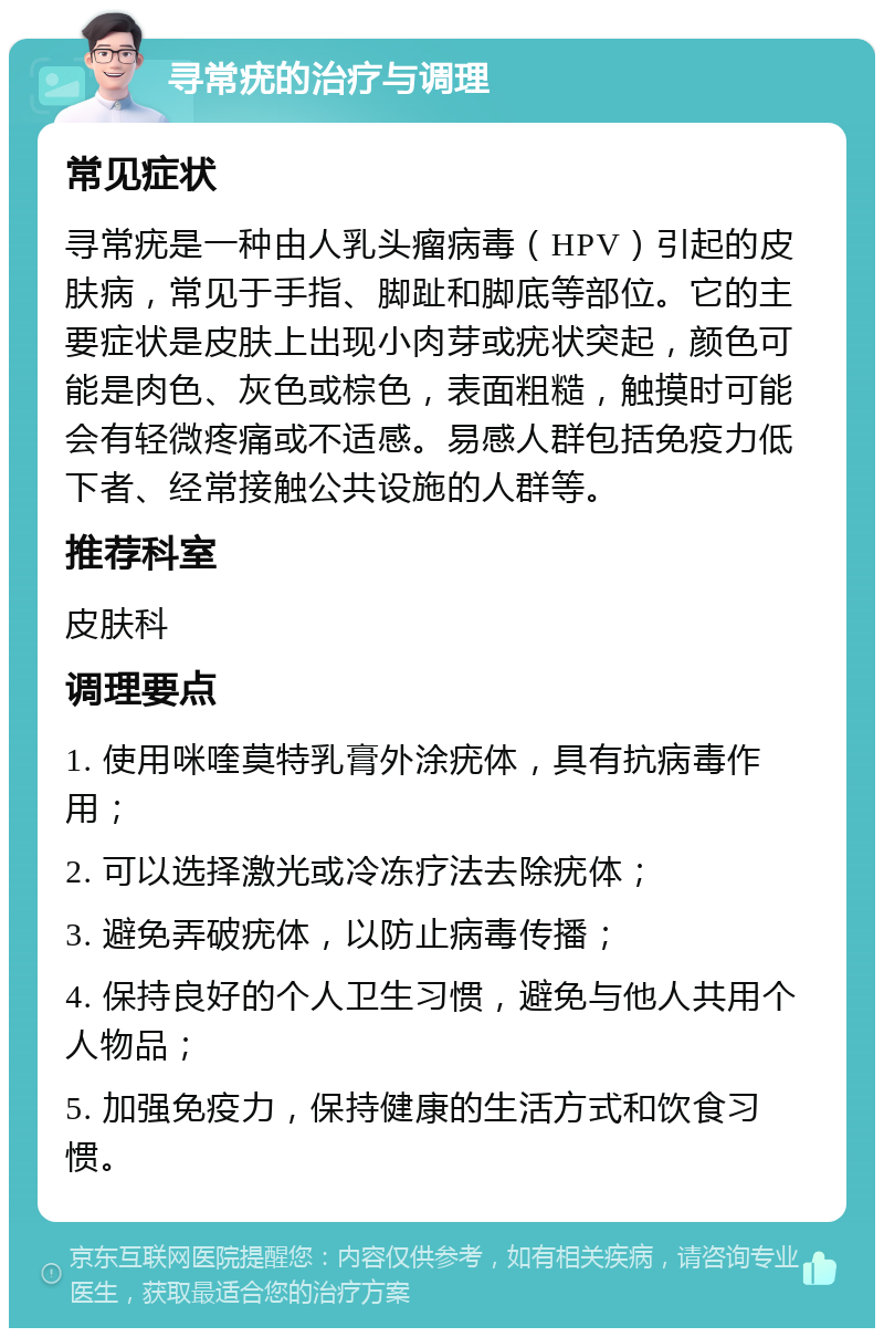 寻常疣的治疗与调理 常见症状 寻常疣是一种由人乳头瘤病毒（HPV）引起的皮肤病，常见于手指、脚趾和脚底等部位。它的主要症状是皮肤上出现小肉芽或疣状突起，颜色可能是肉色、灰色或棕色，表面粗糙，触摸时可能会有轻微疼痛或不适感。易感人群包括免疫力低下者、经常接触公共设施的人群等。 推荐科室 皮肤科 调理要点 1. 使用咪喹莫特乳膏外涂疣体，具有抗病毒作用； 2. 可以选择激光或冷冻疗法去除疣体； 3. 避免弄破疣体，以防止病毒传播； 4. 保持良好的个人卫生习惯，避免与他人共用个人物品； 5. 加强免疫力，保持健康的生活方式和饮食习惯。