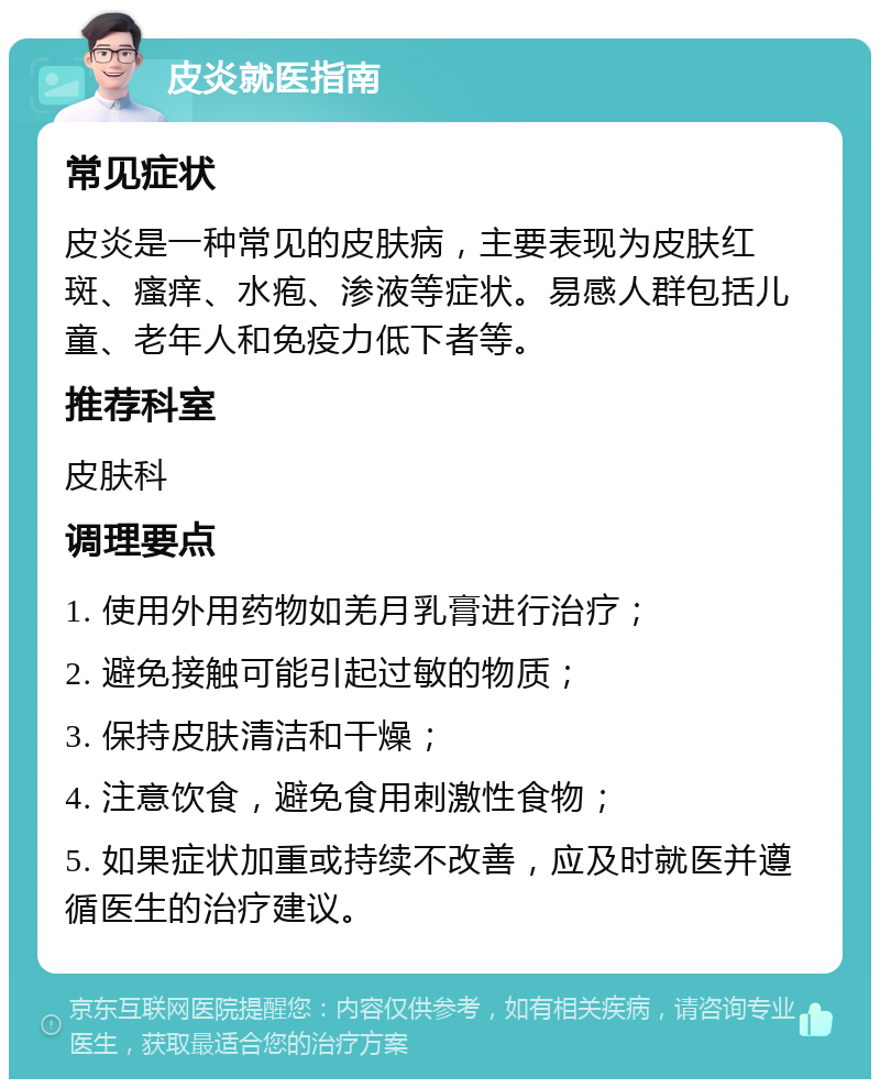 皮炎就医指南 常见症状 皮炎是一种常见的皮肤病，主要表现为皮肤红斑、瘙痒、水疱、渗液等症状。易感人群包括儿童、老年人和免疫力低下者等。 推荐科室 皮肤科 调理要点 1. 使用外用药物如羌月乳膏进行治疗； 2. 避免接触可能引起过敏的物质； 3. 保持皮肤清洁和干燥； 4. 注意饮食，避免食用刺激性食物； 5. 如果症状加重或持续不改善，应及时就医并遵循医生的治疗建议。