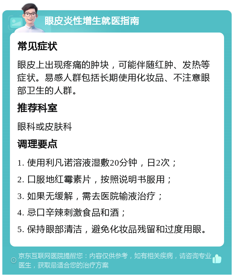 眼皮炎性增生就医指南 常见症状 眼皮上出现疼痛的肿块，可能伴随红肿、发热等症状。易感人群包括长期使用化妆品、不注意眼部卫生的人群。 推荐科室 眼科或皮肤科 调理要点 1. 使用利凡诺溶液湿敷20分钟，日2次； 2. 口服地红霉素片，按照说明书服用； 3. 如果无缓解，需去医院输液治疗； 4. 忌口辛辣刺激食品和酒； 5. 保持眼部清洁，避免化妆品残留和过度用眼。