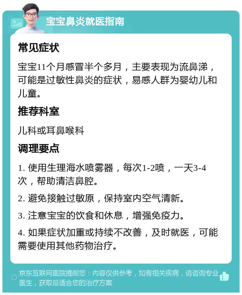 宝宝鼻炎就医指南 常见症状 宝宝11个月感冒半个多月，主要表现为流鼻涕，可能是过敏性鼻炎的症状，易感人群为婴幼儿和儿童。 推荐科室 儿科或耳鼻喉科 调理要点 1. 使用生理海水喷雾器，每次1-2喷，一天3-4次，帮助清洁鼻腔。 2. 避免接触过敏原，保持室内空气清新。 3. 注意宝宝的饮食和休息，增强免疫力。 4. 如果症状加重或持续不改善，及时就医，可能需要使用其他药物治疗。