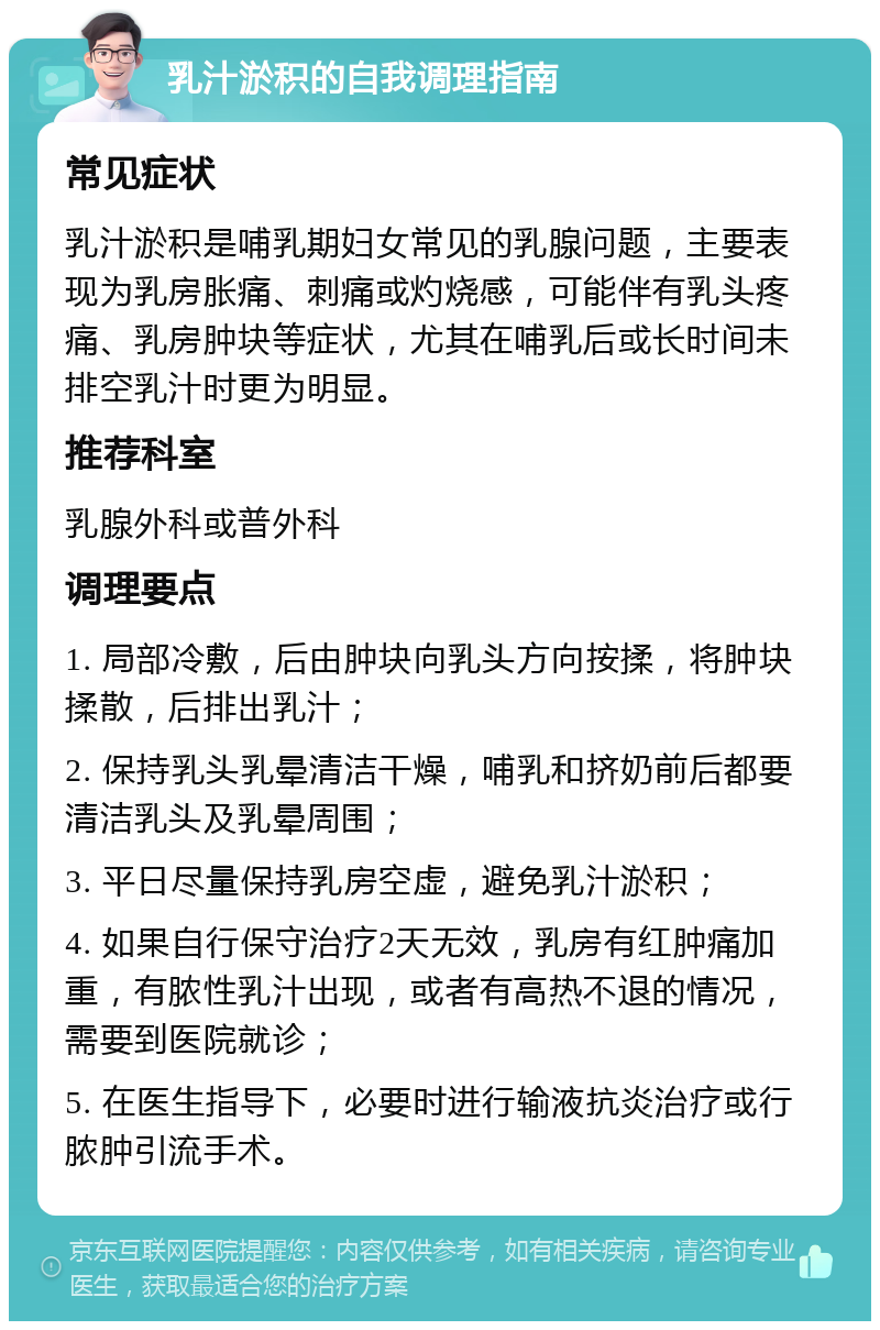 乳汁淤积的自我调理指南 常见症状 乳汁淤积是哺乳期妇女常见的乳腺问题，主要表现为乳房胀痛、刺痛或灼烧感，可能伴有乳头疼痛、乳房肿块等症状，尤其在哺乳后或长时间未排空乳汁时更为明显。 推荐科室 乳腺外科或普外科 调理要点 1. 局部冷敷，后由肿块向乳头方向按揉，将肿块揉散，后排出乳汁； 2. 保持乳头乳晕清洁干燥，哺乳和挤奶前后都要清洁乳头及乳晕周围； 3. 平日尽量保持乳房空虚，避免乳汁淤积； 4. 如果自行保守治疗2天无效，乳房有红肿痛加重，有脓性乳汁出现，或者有高热不退的情况，需要到医院就诊； 5. 在医生指导下，必要时进行输液抗炎治疗或行脓肿引流手术。