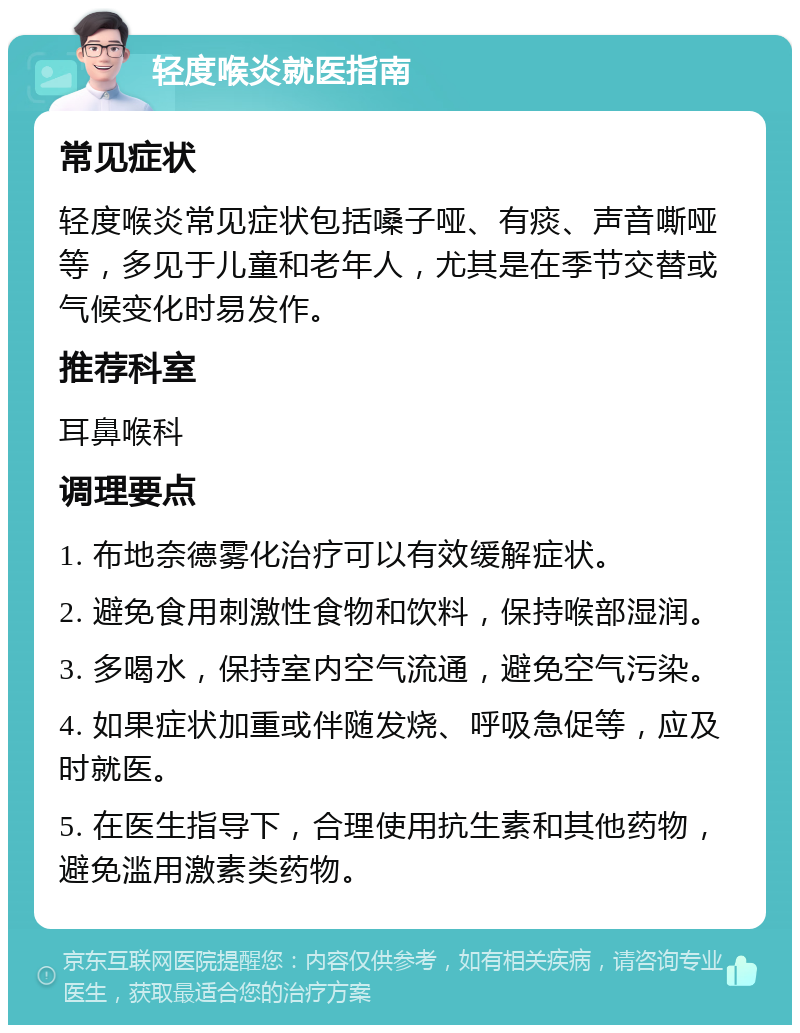 轻度喉炎就医指南 常见症状 轻度喉炎常见症状包括嗓子哑、有痰、声音嘶哑等，多见于儿童和老年人，尤其是在季节交替或气候变化时易发作。 推荐科室 耳鼻喉科 调理要点 1. 布地奈德雾化治疗可以有效缓解症状。 2. 避免食用刺激性食物和饮料，保持喉部湿润。 3. 多喝水，保持室内空气流通，避免空气污染。 4. 如果症状加重或伴随发烧、呼吸急促等，应及时就医。 5. 在医生指导下，合理使用抗生素和其他药物，避免滥用激素类药物。