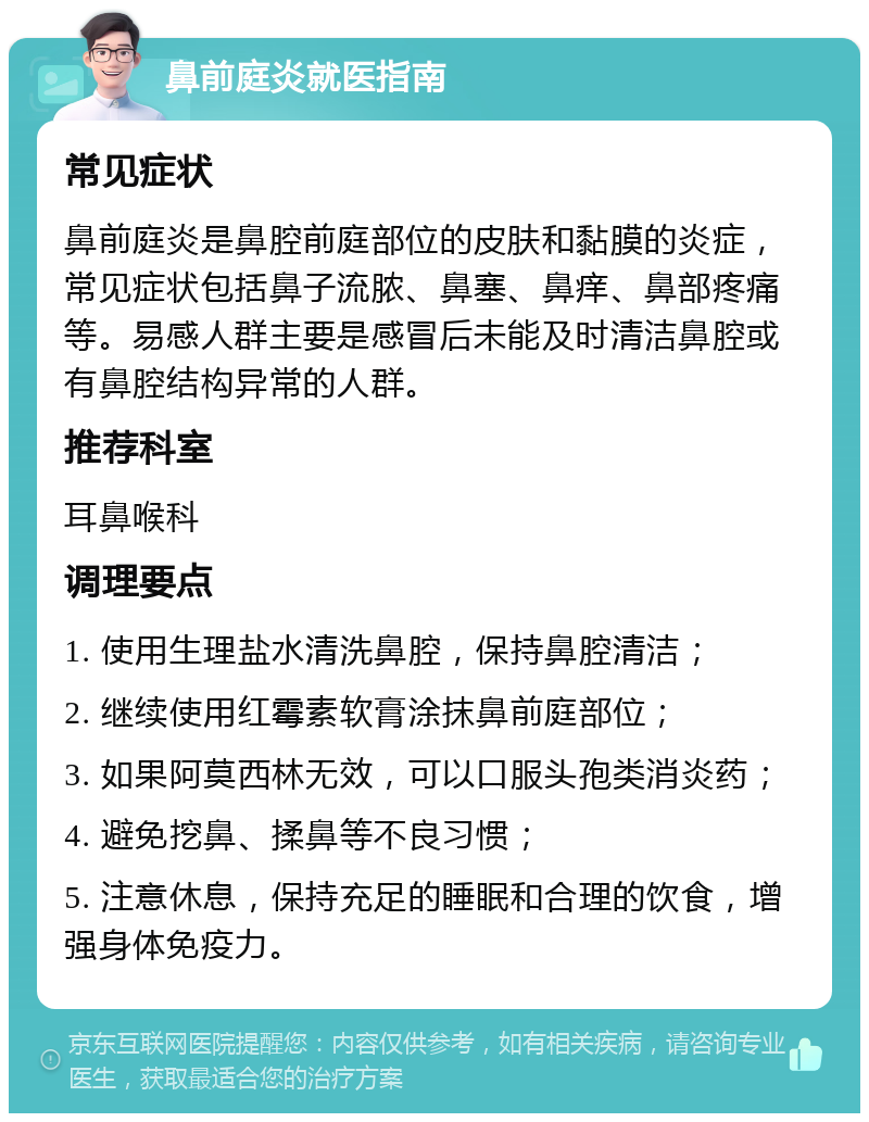 鼻前庭炎就医指南 常见症状 鼻前庭炎是鼻腔前庭部位的皮肤和黏膜的炎症，常见症状包括鼻子流脓、鼻塞、鼻痒、鼻部疼痛等。易感人群主要是感冒后未能及时清洁鼻腔或有鼻腔结构异常的人群。 推荐科室 耳鼻喉科 调理要点 1. 使用生理盐水清洗鼻腔，保持鼻腔清洁； 2. 继续使用红霉素软膏涂抹鼻前庭部位； 3. 如果阿莫西林无效，可以口服头孢类消炎药； 4. 避免挖鼻、揉鼻等不良习惯； 5. 注意休息，保持充足的睡眠和合理的饮食，增强身体免疫力。