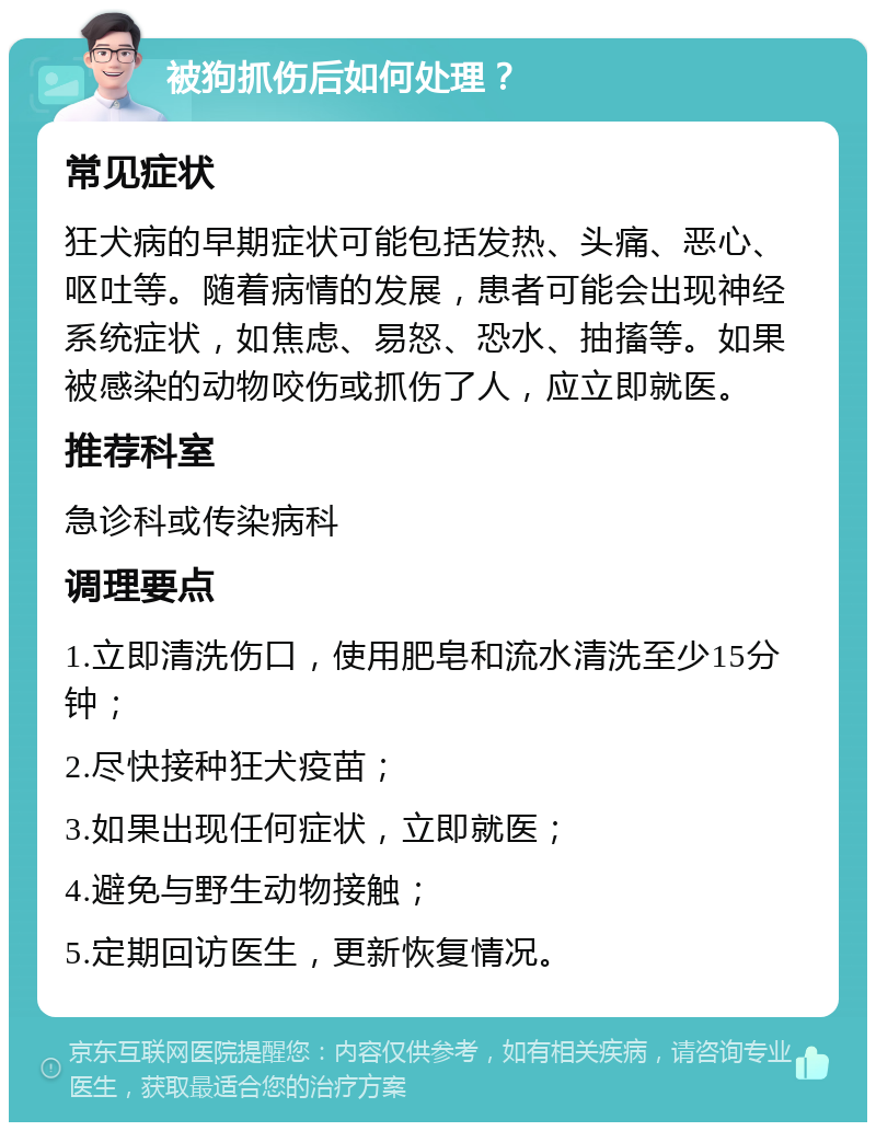 被狗抓伤后如何处理？ 常见症状 狂犬病的早期症状可能包括发热、头痛、恶心、呕吐等。随着病情的发展，患者可能会出现神经系统症状，如焦虑、易怒、恐水、抽搐等。如果被感染的动物咬伤或抓伤了人，应立即就医。 推荐科室 急诊科或传染病科 调理要点 1.立即清洗伤口，使用肥皂和流水清洗至少15分钟； 2.尽快接种狂犬疫苗； 3.如果出现任何症状，立即就医； 4.避免与野生动物接触； 5.定期回访医生，更新恢复情况。