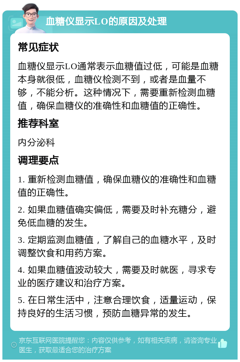 血糖仪显示LO的原因及处理 常见症状 血糖仪显示LO通常表示血糖值过低，可能是血糖本身就很低，血糖仪检测不到，或者是血量不够，不能分析。这种情况下，需要重新检测血糖值，确保血糖仪的准确性和血糖值的正确性。 推荐科室 内分泌科 调理要点 1. 重新检测血糖值，确保血糖仪的准确性和血糖值的正确性。 2. 如果血糖值确实偏低，需要及时补充糖分，避免低血糖的发生。 3. 定期监测血糖值，了解自己的血糖水平，及时调整饮食和用药方案。 4. 如果血糖值波动较大，需要及时就医，寻求专业的医疗建议和治疗方案。 5. 在日常生活中，注意合理饮食，适量运动，保持良好的生活习惯，预防血糖异常的发生。