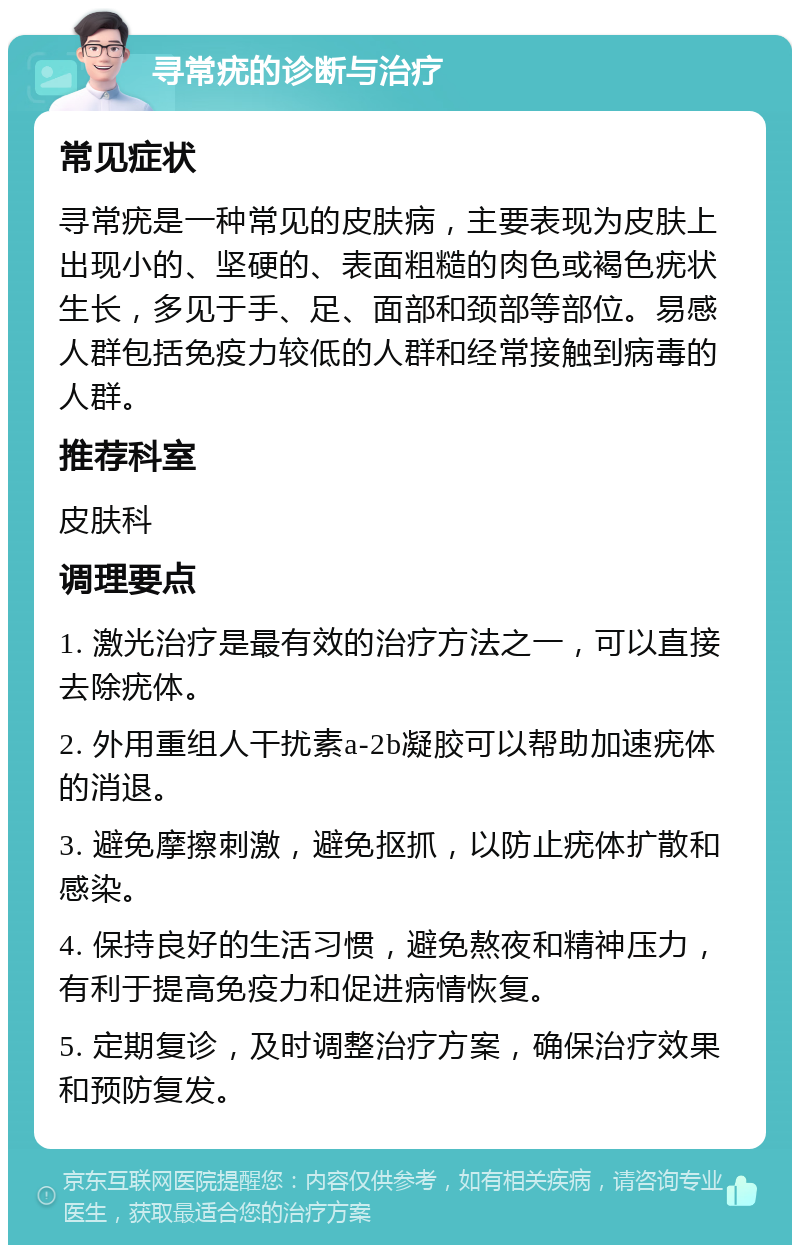 寻常疣的诊断与治疗 常见症状 寻常疣是一种常见的皮肤病，主要表现为皮肤上出现小的、坚硬的、表面粗糙的肉色或褐色疣状生长，多见于手、足、面部和颈部等部位。易感人群包括免疫力较低的人群和经常接触到病毒的人群。 推荐科室 皮肤科 调理要点 1. 激光治疗是最有效的治疗方法之一，可以直接去除疣体。 2. 外用重组人干扰素a-2b凝胶可以帮助加速疣体的消退。 3. 避免摩擦刺激，避免抠抓，以防止疣体扩散和感染。 4. 保持良好的生活习惯，避免熬夜和精神压力，有利于提高免疫力和促进病情恢复。 5. 定期复诊，及时调整治疗方案，确保治疗效果和预防复发。