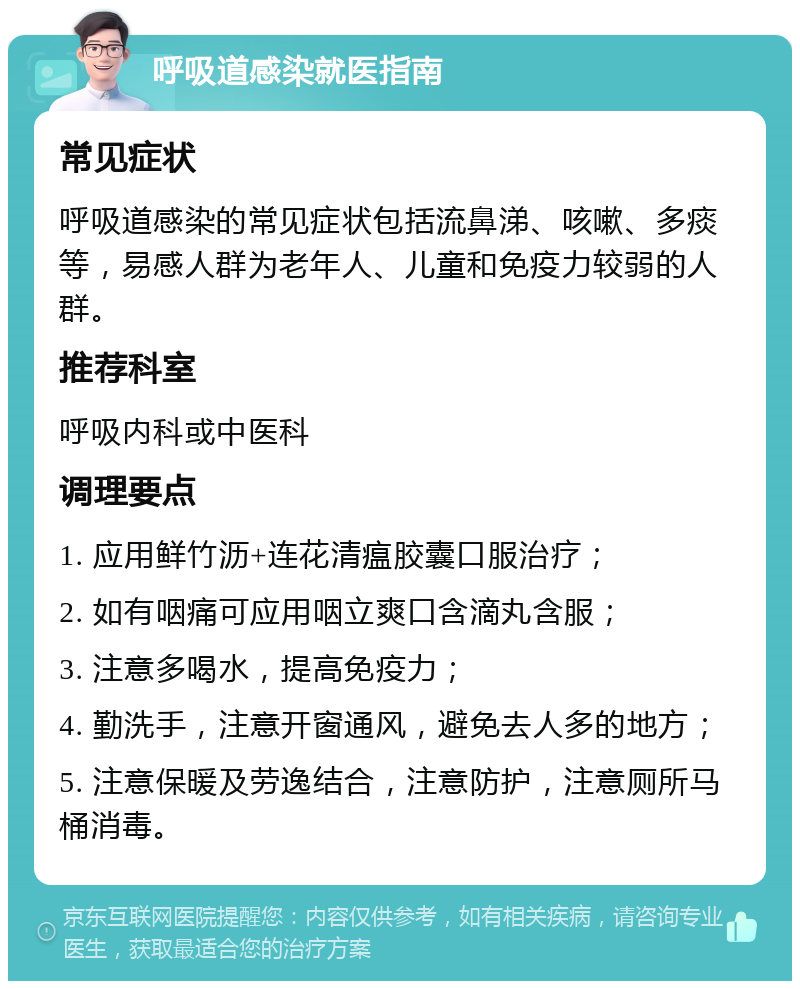 呼吸道感染就医指南 常见症状 呼吸道感染的常见症状包括流鼻涕、咳嗽、多痰等，易感人群为老年人、儿童和免疫力较弱的人群。 推荐科室 呼吸内科或中医科 调理要点 1. 应用鲜竹沥+连花清瘟胶囊口服治疗； 2. 如有咽痛可应用咽立爽口含滴丸含服； 3. 注意多喝水，提高免疫力； 4. 勤洗手，注意开窗通风，避免去人多的地方； 5. 注意保暖及劳逸结合，注意防护，注意厕所马桶消毒。