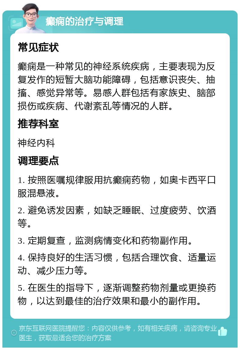 癫痫的治疗与调理 常见症状 癫痫是一种常见的神经系统疾病，主要表现为反复发作的短暂大脑功能障碍，包括意识丧失、抽搐、感觉异常等。易感人群包括有家族史、脑部损伤或疾病、代谢紊乱等情况的人群。 推荐科室 神经内科 调理要点 1. 按照医嘱规律服用抗癫痫药物，如奥卡西平口服混悬液。 2. 避免诱发因素，如缺乏睡眠、过度疲劳、饮酒等。 3. 定期复查，监测病情变化和药物副作用。 4. 保持良好的生活习惯，包括合理饮食、适量运动、减少压力等。 5. 在医生的指导下，逐渐调整药物剂量或更换药物，以达到最佳的治疗效果和最小的副作用。