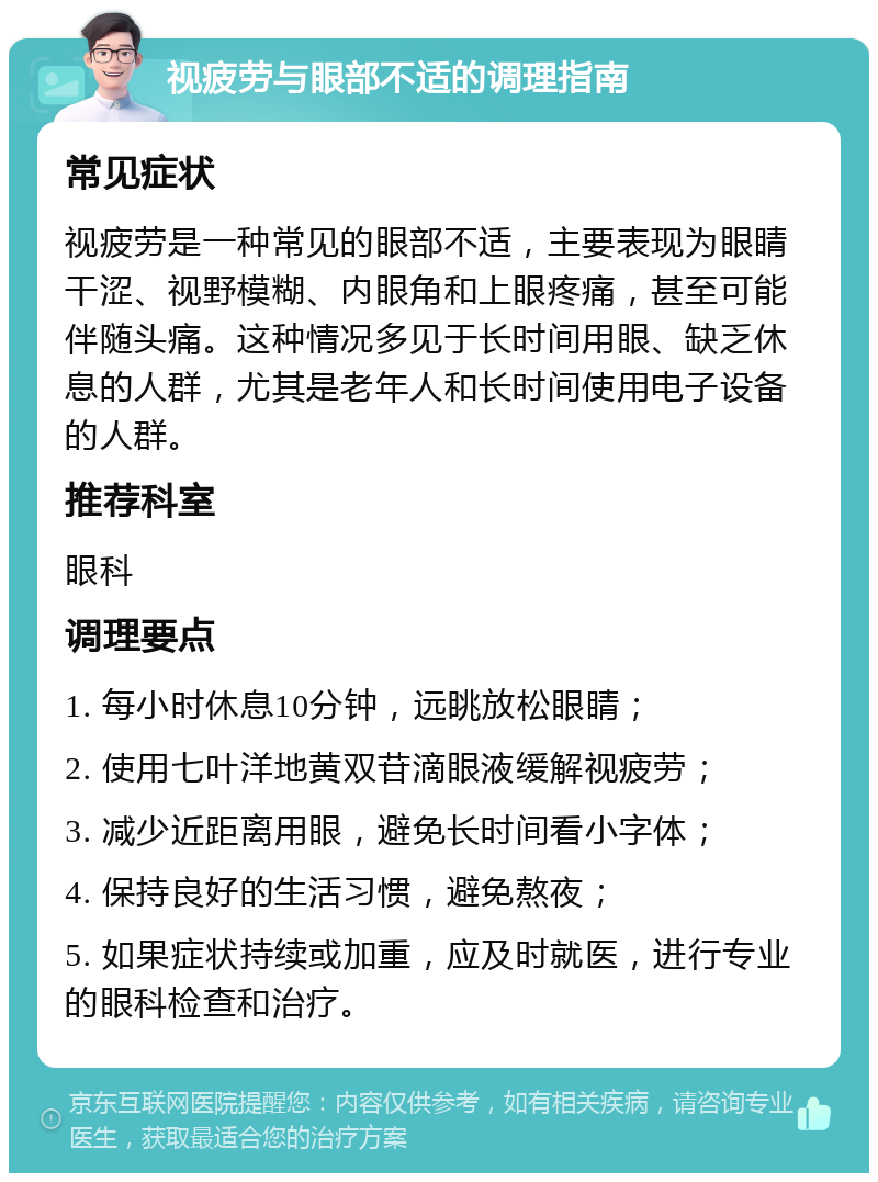 视疲劳与眼部不适的调理指南 常见症状 视疲劳是一种常见的眼部不适，主要表现为眼睛干涩、视野模糊、内眼角和上眼疼痛，甚至可能伴随头痛。这种情况多见于长时间用眼、缺乏休息的人群，尤其是老年人和长时间使用电子设备的人群。 推荐科室 眼科 调理要点 1. 每小时休息10分钟，远眺放松眼睛； 2. 使用七叶洋地黄双苷滴眼液缓解视疲劳； 3. 减少近距离用眼，避免长时间看小字体； 4. 保持良好的生活习惯，避免熬夜； 5. 如果症状持续或加重，应及时就医，进行专业的眼科检查和治疗。