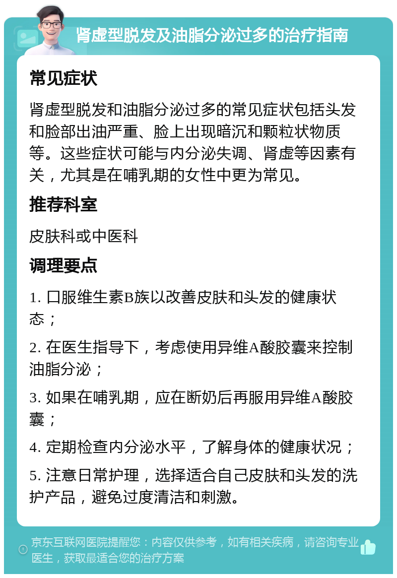 肾虚型脱发及油脂分泌过多的治疗指南 常见症状 肾虚型脱发和油脂分泌过多的常见症状包括头发和脸部出油严重、脸上出现暗沉和颗粒状物质等。这些症状可能与内分泌失调、肾虚等因素有关，尤其是在哺乳期的女性中更为常见。 推荐科室 皮肤科或中医科 调理要点 1. 口服维生素B族以改善皮肤和头发的健康状态； 2. 在医生指导下，考虑使用异维A酸胶囊来控制油脂分泌； 3. 如果在哺乳期，应在断奶后再服用异维A酸胶囊； 4. 定期检查内分泌水平，了解身体的健康状况； 5. 注意日常护理，选择适合自己皮肤和头发的洗护产品，避免过度清洁和刺激。