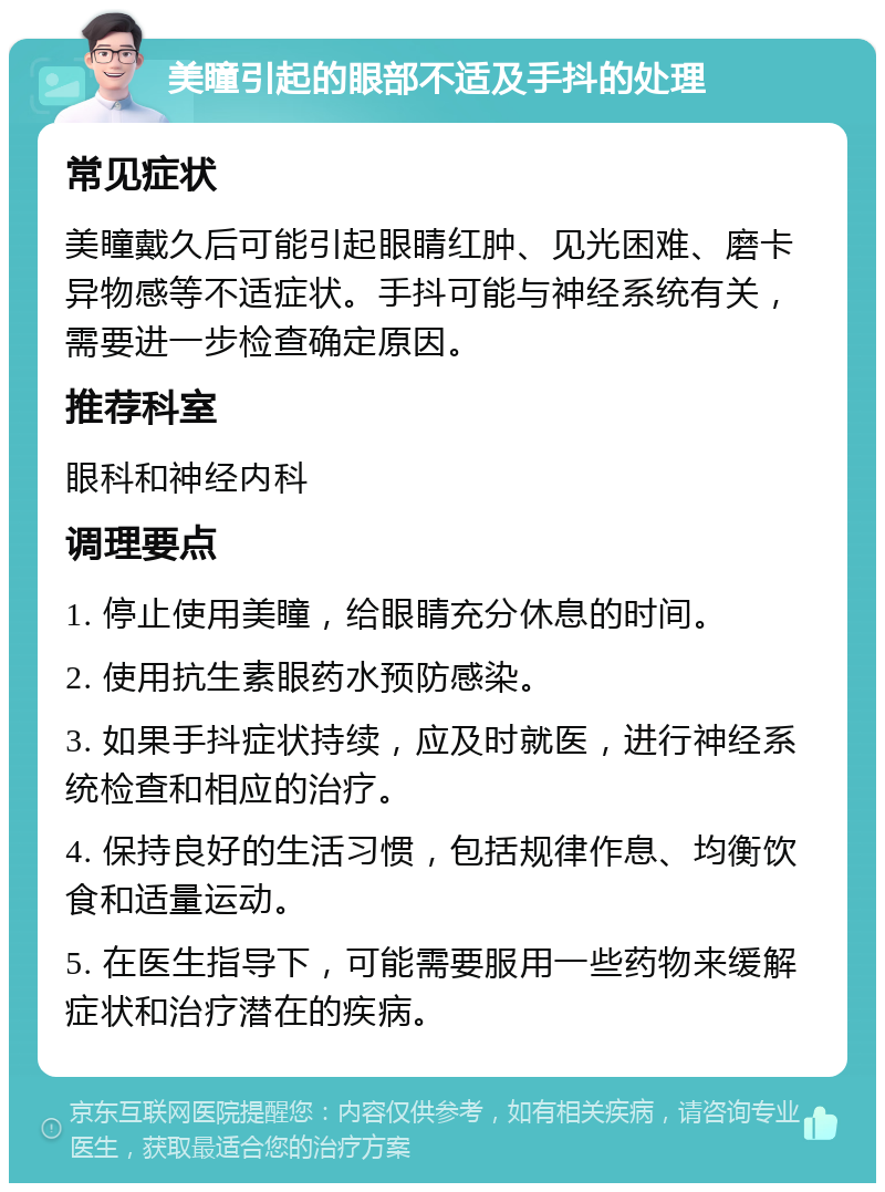 美瞳引起的眼部不适及手抖的处理 常见症状 美瞳戴久后可能引起眼睛红肿、见光困难、磨卡异物感等不适症状。手抖可能与神经系统有关，需要进一步检查确定原因。 推荐科室 眼科和神经内科 调理要点 1. 停止使用美瞳，给眼睛充分休息的时间。 2. 使用抗生素眼药水预防感染。 3. 如果手抖症状持续，应及时就医，进行神经系统检查和相应的治疗。 4. 保持良好的生活习惯，包括规律作息、均衡饮食和适量运动。 5. 在医生指导下，可能需要服用一些药物来缓解症状和治疗潜在的疾病。