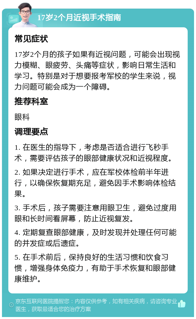 17岁2个月近视手术指南 常见症状 17岁2个月的孩子如果有近视问题，可能会出现视力模糊、眼疲劳、头痛等症状，影响日常生活和学习。特别是对于想要报考军校的学生来说，视力问题可能会成为一个障碍。 推荐科室 眼科 调理要点 1. 在医生的指导下，考虑是否适合进行飞秒手术，需要评估孩子的眼部健康状况和近视程度。 2. 如果决定进行手术，应在军校体检前半年进行，以确保恢复期充足，避免因手术影响体检结果。 3. 手术后，孩子需要注意用眼卫生，避免过度用眼和长时间看屏幕，防止近视复发。 4. 定期复查眼部健康，及时发现并处理任何可能的并发症或后遗症。 5. 在手术前后，保持良好的生活习惯和饮食习惯，增强身体免疫力，有助于手术恢复和眼部健康维护。