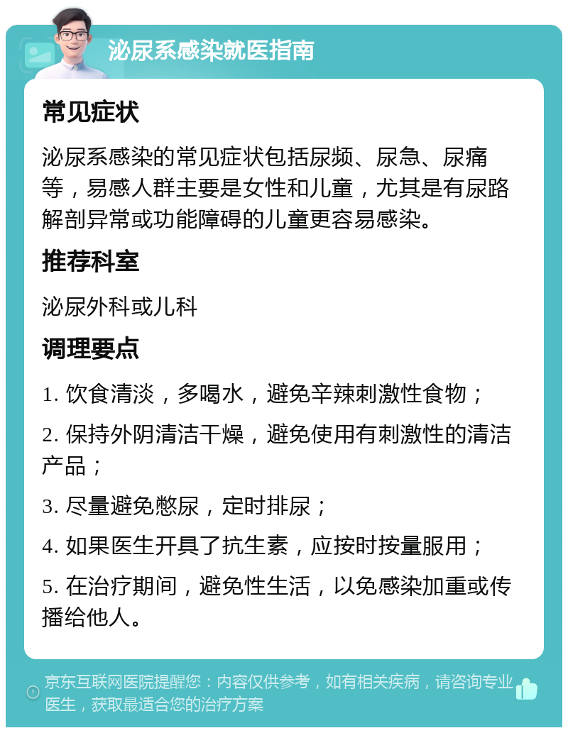 泌尿系感染就医指南 常见症状 泌尿系感染的常见症状包括尿频、尿急、尿痛等，易感人群主要是女性和儿童，尤其是有尿路解剖异常或功能障碍的儿童更容易感染。 推荐科室 泌尿外科或儿科 调理要点 1. 饮食清淡，多喝水，避免辛辣刺激性食物； 2. 保持外阴清洁干燥，避免使用有刺激性的清洁产品； 3. 尽量避免憋尿，定时排尿； 4. 如果医生开具了抗生素，应按时按量服用； 5. 在治疗期间，避免性生活，以免感染加重或传播给他人。