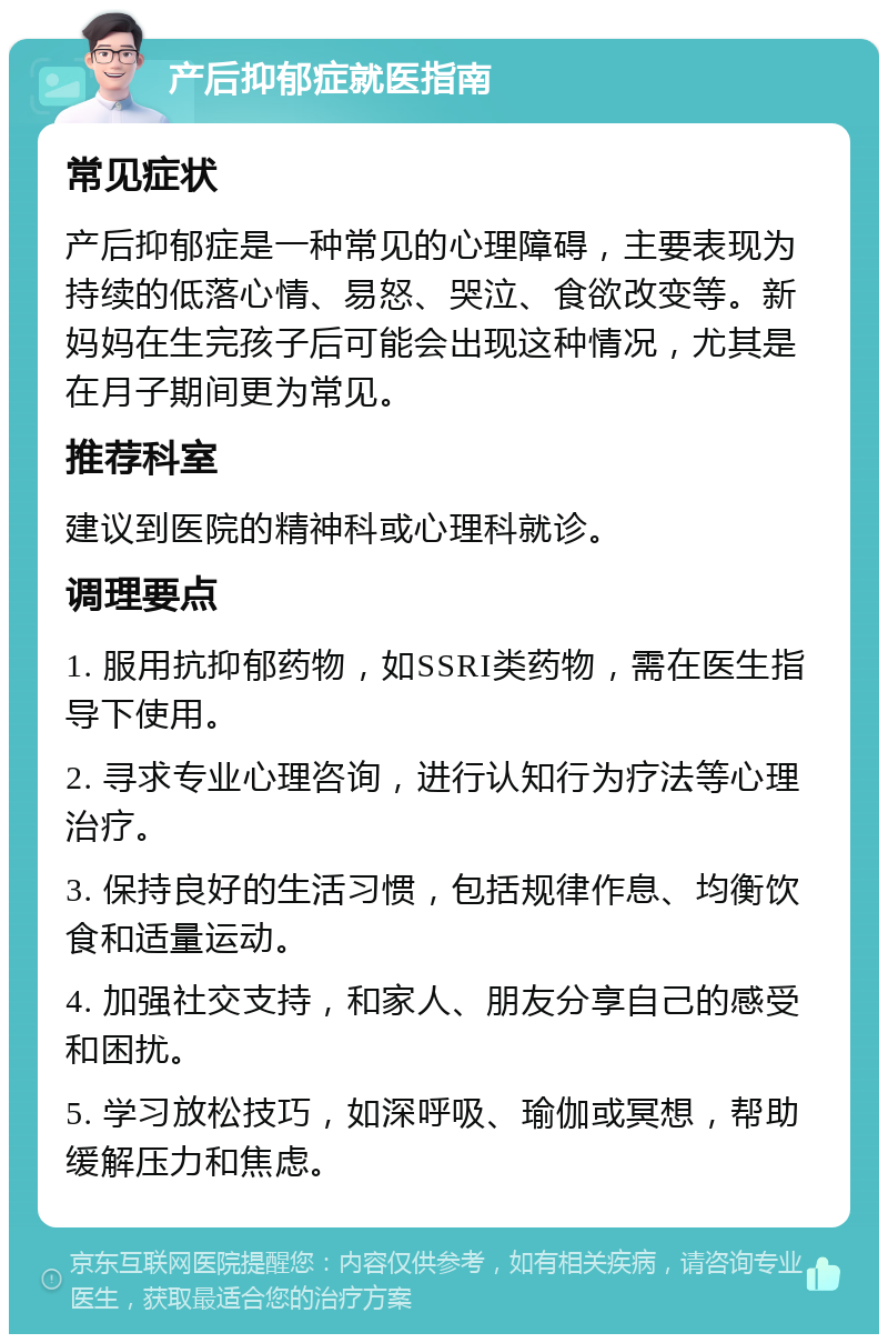 产后抑郁症就医指南 常见症状 产后抑郁症是一种常见的心理障碍，主要表现为持续的低落心情、易怒、哭泣、食欲改变等。新妈妈在生完孩子后可能会出现这种情况，尤其是在月子期间更为常见。 推荐科室 建议到医院的精神科或心理科就诊。 调理要点 1. 服用抗抑郁药物，如SSRI类药物，需在医生指导下使用。 2. 寻求专业心理咨询，进行认知行为疗法等心理治疗。 3. 保持良好的生活习惯，包括规律作息、均衡饮食和适量运动。 4. 加强社交支持，和家人、朋友分享自己的感受和困扰。 5. 学习放松技巧，如深呼吸、瑜伽或冥想，帮助缓解压力和焦虑。