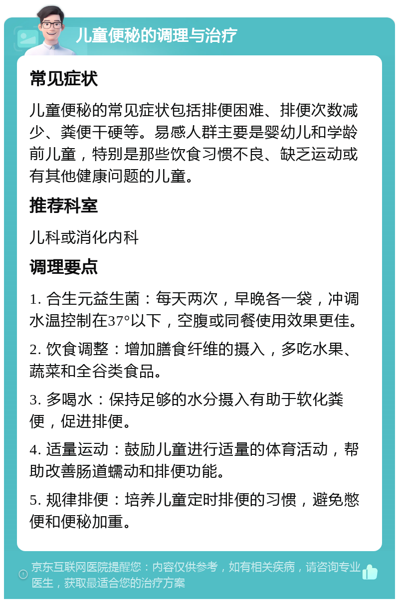 儿童便秘的调理与治疗 常见症状 儿童便秘的常见症状包括排便困难、排便次数减少、粪便干硬等。易感人群主要是婴幼儿和学龄前儿童，特别是那些饮食习惯不良、缺乏运动或有其他健康问题的儿童。 推荐科室 儿科或消化内科 调理要点 1. 合生元益生菌：每天两次，早晚各一袋，冲调水温控制在37°以下，空腹或同餐使用效果更佳。 2. 饮食调整：增加膳食纤维的摄入，多吃水果、蔬菜和全谷类食品。 3. 多喝水：保持足够的水分摄入有助于软化粪便，促进排便。 4. 适量运动：鼓励儿童进行适量的体育活动，帮助改善肠道蠕动和排便功能。 5. 规律排便：培养儿童定时排便的习惯，避免憋便和便秘加重。