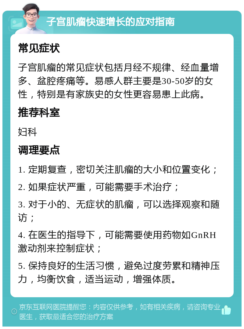 子宫肌瘤快速增长的应对指南 常见症状 子宫肌瘤的常见症状包括月经不规律、经血量增多、盆腔疼痛等。易感人群主要是30-50岁的女性，特别是有家族史的女性更容易患上此病。 推荐科室 妇科 调理要点 1. 定期复查，密切关注肌瘤的大小和位置变化； 2. 如果症状严重，可能需要手术治疗； 3. 对于小的、无症状的肌瘤，可以选择观察和随访； 4. 在医生的指导下，可能需要使用药物如GnRH激动剂来控制症状； 5. 保持良好的生活习惯，避免过度劳累和精神压力，均衡饮食，适当运动，增强体质。