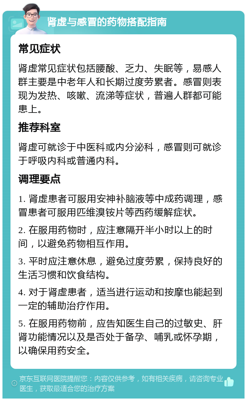 肾虚与感冒的药物搭配指南 常见症状 肾虚常见症状包括腰酸、乏力、失眠等，易感人群主要是中老年人和长期过度劳累者。感冒则表现为发热、咳嗽、流涕等症状，普遍人群都可能患上。 推荐科室 肾虚可就诊于中医科或内分泌科，感冒则可就诊于呼吸内科或普通内科。 调理要点 1. 肾虚患者可服用安神补脑液等中成药调理，感冒患者可服用匹维溴铵片等西药缓解症状。 2. 在服用药物时，应注意隔开半小时以上的时间，以避免药物相互作用。 3. 平时应注意休息，避免过度劳累，保持良好的生活习惯和饮食结构。 4. 对于肾虚患者，适当进行运动和按摩也能起到一定的辅助治疗作用。 5. 在服用药物前，应告知医生自己的过敏史、肝肾功能情况以及是否处于备孕、哺乳或怀孕期，以确保用药安全。